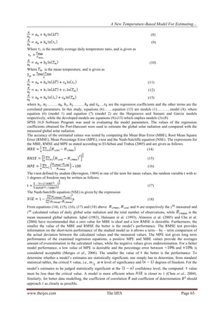 A New Temperature-Based Model For Estimating…
www.theijes.com The IJES Page 65
(8)
(9)
Where is the monthly average daily temperature ratio, and is given as
(10)
Where is the mean temperature, and is given as
(11)
(12)
(13)
where , ……… , , ……… and …. are the regression coefficients and the other terms are the
correlated parameters. In this study, equations (6)…….equation (13) are models (1)………..model (8), where
equation (6) (model 1) and equation (7) (model 2) are the Hargreaves and Samani and Garcia models
respectively, while the developed models are equations (8)-(13) which implies models (3)-(8)
SPSS 16.0 Software Program was used in evaluating the model parameters. The values of the regression
coefficients obtained for Port-Harcourt were used to estimate the global solar radiation and compared with the
measured global solar radiation.
The accuracy of the estimated values was tested by computing the Mean Bias Error (MBE), Root Mean Square
Error (RMSE), Mean Percentage Error (MPE), t-test and the Nash-Sutcliffe equation (NSE). The expressions for
the MBE, RMSE and MPE as stated according to El-Sebaii and Trabea (2005) and are given as follows.
(14)
(15)
(16)
The t-test defined by student (Bevington, 1969) in one of the tests for mean values, the random variable t with n-
1 degrees of freedom may be written as follows.
(17)
The Nash-Sutcliffe equation (NSE) is given by the expression
(18)
From equations (14), (15), (16), (17) and (18) above , and are respectively the measured and
calculated values of daily global solar radiation and the total number of observations, while is the
mean measured global radiation. Iqbal (1983), Halouani et al. (1993), Almorox et al. (2005) and Che et al.
(2004) have recommended that a zero value for MBE is ideal and a low RMSE is desirable. Furthermore, the
smaller the value of the MBE and RMSE the better is the model’s performance. The RMSE test provides
information on the short-term performance of the studied model as it allows a term – by – term comparison of
the actual deviation between the calculated values and the measured values. The MPE test gives long term
performance of the examined regression equations, a positive MPE and MBE values provide the averages
amount of overestimation in the calculated values, while the negative values gives underestimation. For a better
model performance, a low value of MPE is desirable and the percentage error between and is
considered acceptable (Merges et al., 2006). The smaller the value of the better is the performance. To
determine whether a model’s estimates are statistically significant, one simply has to determine, from standard
statistical tables, the critical value, i.e., at level of significance and degrees of freedom. For the
model’s estimates to be judged statistically significant at the confidence level, the computed value
must be less than the critical value. A model is more efficient when is closer to 1 (Chen et al., 2004).
Similarly, for better data modelling, the coefficient of correlation and coefficient of determination should
approach 1 as closely as possible.
 