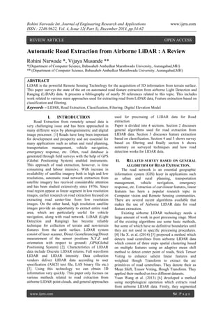 Rohini Narwade Int. Journal of Engineering Research and Applications www.ijera.com
ISSN : 2248-9622, Vol. 4, Issue 12( Part 3), December 2014, pp.54-62
www.ijera.com 54 | P a g e
Automatic Road Extraction from Airborne LiDAR : A Review
Rohini Narwade *, Vijaya Musande **
*(Department of Computer Science, Babasaheb Ambedkar Marathwada University, Aurangabad,MH)
** (Department of Computer Science, Babasaheb Ambedkar Marathwada University, Aurangabad,MH)
ABSTRACT
LiDAR is the powerful Remote Sensing Technology for the acquisition of 3D information from terrain surface.
This paper surveys the state of the art on automated road feature extraction from airborne Light Detection and
Ranging (LiDAR) data. It presents a bibliography of nearly 50 references related to this topic. This includes
work related to various main approaches used for extracting road from LiDAR data, Feature extraction based on
classification and filtering.
Keywords – LIDAR, Road Extraction, Classification, Filtering, Digital Elevation Model
I. INTRODUCTION
Road Extraction from remotely sensed data is
very challenging issue and has been approached in
many different ways by photogrammetric and digital
image processor. [1] Roads have long been important
for development and prosperity and are essential for
many applications such as urban and rural planning,
transportation management, vehicle navigation,
emergency response, etc. Often, road database is
generated through ﬁeld surveys with the help of GPS
(Global Positioning System) enabled instruments.
This approach of road extraction, however, is time
consuming and labour intensive. With increase in
availability of satellite imagery both in high and low
resolutions, automatic road network extraction from
satellite imagery has received considerable attention
and has been studied extensively since 1970s. Since
road region appear as linear segment in low resolution
images, earlier research on road extraction focused on
extracting road center-line from low resolution
images. On the other hand, high resolution satellite
images provide an opportunity to extract entire road
area, which are particularly useful for vehicle
navigation, along with road network. LiDAR (Light
Detection and Ranging) has become reliable
technique for collection of terrain and non-terrain
features from the earth surface. LiDAR system
consist of laser scanner, Direct Georeferencing(Direct
measurement of the sensor positions X,Y,Z and
orientation with respect to ground) ,GPS(Global
Positioning System) [2]. Characteristics of LIDAR
data include Discrete LIDAR returns, Full waveform
LIDAR and LIDAR intensity. Data collection
vendors deliver LIDAR data according to user
specification (ASCII text file, LAS binary file etc.)
[3]. Using this technology we can obtain 3D
information very quickly. This paper only focuses on
various methods related to road extraction from
airborne LIDAR point clouds, and general approaches
used for processing of LIDAR data for Road
extraction
Paper is divided into 4 sections. Section 2 discusses
general algorithms used for road extraction from
LIDAR data. Section 3 discusses feature extraction
based on classification. Section 4 and 5 shows survey
based on filtering and finally section 6 shows
summary on surveyed techniques and how road
detection works for LIDAR data.
II. RELATED SURVEY BASED ON GENERAL
ALGORITHM OF ROAD EXTRACTION.
The road network is an essential geographic
information system (GIS) layer in applications such
as urban and rural planning, transportation
management, vehicle navigation, emergency
response, etc. Extraction of curvilinear features, linear
features has been a popular research topic in
Computer vision and Remote Sensing communities.
There are several recent algorithms available that
makes the use of Airborne LIDAR data for road
feature extraction.
Existing airborne LIDAR technology needs a
large amount of work in post processing stage. Most
of the existing algorithms use some basic methods,
but some of which have no definitive boundaries until
they are not used in specific processing procedures.
[4] Hu X. et al. (2014) [5] proposed a method which
detects road centrelines from airborne LIDAR data
which consist of three steps spatial clustering based
on multiple features using an adaptive mean shift
method to detect center point of roads, Stick Tensor
Voting to enhance salient linear features and
weighted Hough Transform to extract the arc
primitives of road centrelines. They denote their as
Mean Shift, Tensor Voting, Hough Transform. They
applied their method on two different datasets.
Yuan Wang et al. (2013) [6] developed a method
using morphological operation which extracts road
from airborne LIDAR data. Firstly, they segmented
REVIEW ARTICLE OPEN ACCESS
 