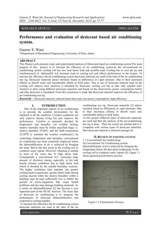 Gaurav S. Wani Int. Journal of Engineering Research and Applications www.ijera.com
ISSN : 2248-9622, Vol. 4, Issue 12( Part 6), December 2014, pp.72-77
www.ijera.com 72 | P a g e
Performance and evaluation of desiccant based air conditioning
system.
Gaurav S. Wani
*(Department of Mechanical Engineering, University of Pune, India)
ABSTRACT
This Project work presents study and experimental analysis of Desiccant based air conditioning system.The main
purpose of this project is to increase the efficency of air conditioning system.In the convenstional air
conditioning system cooling coli has two load latent load and sensible load. Cooling has to cool the air and
simultaneously to dehumidify it.It increases load on cooling coil and affects performance to the system. To
increase the efficiency the air conditioning system desiccant materials are used at the inlet of the air conditioning
test rig. Desiccant materials attract moisture based on differences in vapor pressure. Due to their enormous
affinity to absorb water and considerable ability to hold water. Due to use of desiccant material load on the
cooling coil reduces since moisture is absorbed by desiccant; cooling coil has to take only sensible load.
Analysis is done using different desiccant materials and based on the observation, power consumption before
and after desiccant is calculated. From this conclusion is made that desiccant material improves the efficiency of
air conditioning test rig
Keywords – Desiccant material, reduced latent heat load, less power consumption, high efficiency
I. INTRODUCTION
One of the important aspects of air conditioning
is to provide the comfort environment for the
mankind in all the condition. Comfort conditions not
only improve human living but also improve the
performance. Comfort is primarily decided by
temperature and humidity .for comfort feeling;
relative humidity must be within specified range i.e.
relative humidity 55-60% ,and dry bulb temperature
22-26 to maintain the comfort conditions[1] by
controlling temperature and humidity, conventional
air conditioners are most commonly employed where
the dehumidification of air is achieved by bringing
the temp. Below the dew point in the cooling coil to
condense water vapour. However, reheating is needed
in most of the cases due to high latent load.
Consequently a conventional A.C. consumes large
amount of electrical energy especially in hot and
humid climatic conditions due to high latent load
which is decided by the outside humidity contents.
The higher ventilation rates translate into greater
cooling loads-in particular, greater latent loads during
cooling seasons when the relative humidity within a
building must be kept sufficiently low to inhibit the
growth of micro-organisms that cause health
problems and also may damage building materials. As
a result, air dehumidification [2] has become a very
important part of the HVAC function. The basic idea
of desiccant air conditioning is to integrate the
technologies of desiccant dehumidification and
evaporative cooling together.
To increase the efficiency the air conditioning system
desiccant materials are used at the inlet of the air
conditioning test rig. Desiccant materials [3] attract
moisture based on differences in vapor pressure. Due
to their enormous affinity to absorb water and
considerable ability to hold water.
In this project different types of desiccant materials
are used and then the analysis of the air-conditioning
test rig is done. Then the results are plotted and it is
compared with various types of desiccant materials.
Best desiccant material is selected amongst all.
II. REVIEW OF EXISTING SYSTEM
1.1 Conventional Air conditioning:
In Conventional Air Conditioning system
dehumidification of air is achieved by bringing the
temperature below the dew point temperature in the
cooling coil to condense water vapour [4]. Figure 1.1
shows general psychometric process.
Figure 1.1 Psychometric Process
RESEARCH ARTICLE OPEN ACCESS
 