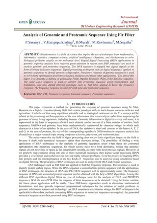 International
OPEN ACCESS Journal
Of Modern Engineering Research (IJMER)
| IJMER | ISSN: 2249–6645 | www.ijmer.com | Vol. 4 | Iss. 2 | Feb. 2014 |105|
Analysis of Genomic and Proteomic Sequence Using Fir Filter
P.Saranya1
, V.Harigopalkrishna2
, D.Murali3
, M.Ravikumar4
, M.Sujatha5
1,2,3,4,5
ECE, LIET, INDIA
I. INTRODUCTION
This paper represents a method for generating the response of genomic sequence using fir filter.
Genomics is a highly cross-disciplinary field that creates paradigm shifts in such diverse areas as medicine and
agriculture. It is believed that many significant scientific and technological endeavours in the 21st century will be
related to the processing and Interpretation of the vast information that is currently revealed from sequencing the
genomes of many living organisms, including humans. Genomic information is digital in a very real sense; it is
represented in the form of sequences ofwhich each element can be one out of a finite number of entities. Such
sequences, likeDNA and proteins, have been mathematically represented by character strings, in which each
character is a letter of an alphabet. In the case of DNA, the alphabet is size4 and consists of the letters A, T, C
and G; in the case of proteins, the size of the corresponding alphabet is 20.Biomolecular sequence analysis has
already been a major research topic among computer scientists, physicists, and mathematicians.
The main reason that the field of signal processing does not yet have significant impact in the field is
because it deals with numerical sequences rather than character strings. The possibility of finding a wide
application of DSP techniques to the analysis of genomic sequences arises when these are converted
appropriately into numerical sequences, for which several rules have been developed. Notice that genomic
signals do not have time or space as the independent variable, as occur with most physical signals. However, if
we properly map character string into one or more numerical sequences, then digital signal processing (DSP)
provides a set of novel and useful tools for solving highly relevant problems. Even the process of mapping DNA
into proteins and the interdependence of the two kinds of Sequences can be analyzed using simulations based
on digital filtering. The principles of DSP techniques are used to analyze both DNA and protein sequences.
DSP techniques such as FIR filter are applied to find the frequency response. This response is used to
identify protein coding region. When the DNA sequence is converted into protein sequence with the applications
of DSP techniques, the structure of DNA and PROTEIN sequence will be approximately same. The frequency
response of DNA and converted protein sequence can be obtained with the help of DSP algorithms. Among the
different DSP algorithms digital filters are one of technique used for the analysis of DNA and PROTEIN
sequences. With the use of FIR filter the response of these sequences can be obtained. Using the Kaiser window
the linear phase application will be stable. These DSP-based approaches result in alternative mathematical
formulations and may provide improved computational techniques for the solution of useful problems in
genomic information science and technology. As DNA sequences are character strings, for DSP techniques to be
applicable to these data, methods converting DNA sequences to numerical sequences are required. the generated
numerical sequences are then processed using DSP techniques.
ABSTRACT: Bioinformatics is a field of science that implies the use of techniques from mathematics,
informatics, statistics, computer science, artificial intelligence, chemistry, and biochemistry to solve
biological problems usually on the molecular level. Digital Signal Processing (DSP) applications in
genomic sequence analysis have received great attention in recent years.DSP principles are used to
analyse genomic and proteomic sequences. The DNA sequence is mapped into digital signals in the
form of binary indicator sequences. Signal processing techniques such as digital filtering is applied to
genomic sequences to identify protein coding region. Frequency response of genomic sequences is used
to solve many optimization problems in science, medicine and many other applications. The aim of this
paper is to describe a method of generating Finite Impulse Response (FIR) of the genomic sequence.
The same DNA sequence is used to convert into proteomic sequence using transcription and
translation, and also digital filtering technique such as FIR filter applied to know the frequency
response. The frequency response is same for both gene and proteomic sequence.
Keywords: DSP, FIR, Frequency response, Genomic sequence, Proteomic sequences
 