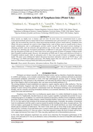 The International Journal Of Engineering And Science (IJES)
|| Volume || 4 || Issue || 3 || Pages || PP.66-70|| 2015 ||
ISSN (e): 2319 – 1813 ISSN (p): 2319 – 1805
www.theijes.com The IJES Page 66
Biosorption Activity of Nymphaea lotus (Water Lily)
1
Galadima L. G., 1
Wasagu R. S. U., 1
Lawal M., 2
Aliero A. A., 1
Magaji U. F.,
3
Suleman H.
1
Department of Biochemistry, Usmanu Danfodiyo University Sokoto, P.M.B. 2346, Sokoto, Nigeria
2
Department of Biological Sciences, Usmanu Danfodiyo University Sokoto, P.M.B. 2346, Sokoto, Nigeria
3
Nigerian Institute of Leather and Science Technology (NILEST) Zaria, P.M.B. 1034, Kaduna, Nigeria
--------------------------------------------------ABSTRACT------------------------------------------------------
Heavy metals are highly toxic to human, and can enter the food chain via contaminated food or water.
Conventional methods of heavy metal removal from contaminated water and wastewater are economically non-
viable, this necessitated the search for cheap and promising methods of heavy metal removal. Nymphaea lotus
(Water lily) grows naturally (as weed) in water logged areas; some of these areas are usually prone to heavy
metals contamination, due to anthropogenic pressure and/or run-off. This has posed serious challenge in
obtaining portable water for domestic and agricultural uses. In this study, batch adsorption experiment was
carried out to determine the biosorption performance of different N. lotus parts. Regression analysis revealed
that, the adsorption of Cd(II) onto N. lotus seeds, leaves and roots powder fit better to Langmuir isotherm model
than Freundlich isotherm model. However, the adsorption of Pb(II) onto N. lotus seeds and leaves fit better to
Freundlich isotherm model, while its adsorption onto N. lotus roots powder fit better to Langmuir isotherm
model. The plant roots exhibited the highest theoretical maximum adsorption capacity of 49.074 mg g-1
and
25.468 mg g-1
for Pb(II) and Cd(II) respectively. This finding suggest that, the roots powder of N. lotus can be
used as a biosorbent to mop up Pb(II) and Cd(II) from polluted water.
Keywords: Heavy metals, Biosorption, Adsorption isotherms, Water lily, Nymphaea lotus.
---------------------------------------------------------------------------------------------------------------------------------------
Date of Submission: 12 February 2015 Date of Accepted: 20-March.2015
---------------------------------------------------------------------------------------------------------------------------------------
I. INTRODUCTION
Pollutants can interact naturally with the biological system, and are therefore of particular importance
to wildlife and humans, even at minute concentration. Heavy metals such as cadmium and lead are persistent
environmental pollutants, particularly in areas with high anthropogenic pressure (such as mining, tanning,
electroplating etc). Their presence in the atmosphere, soil and water has adverse effect on agricultural products,
due to their negative effect on food quality, thus, can cause serious health problems [1-3].
The existing methods of metal remediation are expensive, require expertise and are often ineffective. This has
challenged Scientist, Engineers and other researchers to come up with an alternative, cheap and promising
method of metal removal from polluted/ contaminated water [4]. Biosorption techniques are environmentally
friendly, and are currently receiving tremendous attention as an economic alternative, for the removal of toxic
metals from water and wastewater.
Nymphaea lotus (Water lily) is an herbaceous aquatic plant, it is widely distributed in streams, rivers
and ponds [5, 6]. Traditionally, the plant leaves are eaten as green vegetable or grounded into powder for use as
a thickening agent [7]. In addition, it is used for the treatment of dysentery, diarrhea, bowel complaints, scrofula,
gonorrhea, polyuria, dropsy, kidney diseases, catarrh, bronchial troubles, tumors and as a douche for leucorrhea
[8, 9]. It is also used to treat irritation of the prostate and inflamed gums. Externally, the poultice of powdered
roots (in combination with flax seed) is used as remedy for painful swellings, boil, ulcers, wounds and cuts. The
roots tea makes a good gargle for irritation or inflammation in the mouth and throat, eye wash, female genital
douche and for treatment of tuberculosis. The lotion of the seeds and/ or leaves helps to heal sores and make
skin soft [10]. A mixture of root and lemon juice is used to remove freckles and pimples [11]. Although reports
on the biosorption activity of N. lotus are scarce, it has been reported to reduce the level of metals such as iron,
zinc, copper and mercury from water [12]. Thus, may play significant role in bioremediation processes.
In this study, batch adsorption experiment was carried out to determine the biosorption performance of the
leaves, roots and seeds of N. lotus as an alternative source of biosorbent, for removal of lead (Pb) and Cadmium
(Cd) from water.
 