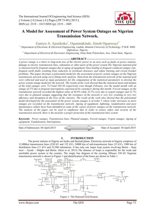 The International Journal Of Engineering And Science (IJES)
|| Volume || 4 || Issue || 4 || Pages || PP.73-80 || 2015 ||
ISSN (e): 2319 – 1813 ISSN (p): 2319 – 1805
www.theijes.com The IJES Page 73
A Model for Assessment of Power System Outages on Nigerian
Transmission Network.
Ganiyu A. Ajenikoko1
, Ogunmakinde. Jimoh Ogunwuyi2
1,
Department of Electronic & Electrical Engineering, Ladoke Akintola University of Technology, P.M.B. 4000,
Ogbomoso, Nigeria.
2,
Department of Electrical & Electronics Engineering, Osun State Polytechnic, Iree, Osun State, Nigeria.
------------------------------------------------------------ABSTRACT---------------------------------------------------------
A power outage is a short or long-term loss of the electric power to an area such as faults at power stations,
damage to electric transmission lines, substation or other parts of the power system.The Nigerian national grid
is characterized by frequent outages due to aging of equipment/ lines leading to frequent conductor jumper cuts,
frequent earth faults resulting from reduction in overhead clearance and refuse burning and circuit breaker
problems. This paper develops a polynomial model for the assessment of power system outages on the Nigerian
transmission network using curve fitting tools analysis. Data from the transmission network of the national grid
were collected and used as input parameters for the computation of the statistical parameters to develop the
power system outage model for the network. The results of the work showed that the statistical mean and median
of the total outages were 73.11and 203.50 respectively even though February was the modal month with an
outage of 373 due to frequent interruptions experienced by customers during this month. Forced outages on the
transmission network recorded the highest value of 44.8% while 32.5% were due to urgent outages and 22.7%
were due to planned outages suggesting that the resistance of the network is very low resulting in very low
efficiency and disruption in the lives of the citizenry. The result of the work also showed that the polynomial
model developed for the assessment of the power system outages is of order 5 whose order increases as more
outages are recorded on the transmission network. Ageing of equipment, lightning, vandalization and poor
maintenance culture have been identified as some of the causes of power outages on the transmission network.
The analysis of the paper can be used to emphasize that in order to ensure safety and security of the
transmission network, there is the need for a proper protection of the transmission lines system.
Keywords: Power outages, Transmission lines, Planned outages, Forced outages, Urgent outages, Ageing of
equipment, Vandalization, Interruptions.
---------------------------------------------------------------------------------------------------------------------------------------
Date of Submission: 04-April-2015 Date of Accepted: 30-April-2015
---------------------------------------------------------------------------------------------------------------------------------------
I. INTRODUCTION
The power stations in Nigeria are hydro and thermal plants. Electricity network in Nigeria comprises of
11,000km transmission lines (330 kV and 132 kV), 24000 km of sub-transmission lines (33 kV), 1900 km of
distribution lines (11 kV) and 22,500 substations. It has only one major loop system involving Benin – ikeja
west – Ayede – 0s0gbo and Benin. (Stott et al, 2013) The absence of loops is responsible for the weak and
unreliable power system in the country. The single line diagram of the existing 28buses 330 kV Nigerian
transmission network is shown in Figure 1 and identification of the buses are shown in Table 1.
Birni kebbi Kainji GS Kano Jos Gombe
196km
Kaduna
230km
96km
Shiroro
244km
157km
251km
Katampe
(Abuja)
Ajaokuta
137 km 96 km
New Haven
Onitsha
138 km
25 km
Afam
Aladja
Calabar
107 km
Delta IV
Delta II
32 km
63 km
Aladja
Sapele
50km
Benin
Aes
16km
Aja
Egbin
Akangba
62km
Ikeja
West17km
115km
137km
Aiyede
252km
Osogbo
Jebba GS
8km Jebba TS
18km
310km
144km
264km
280km
Figure 1: The National Grid System.
 