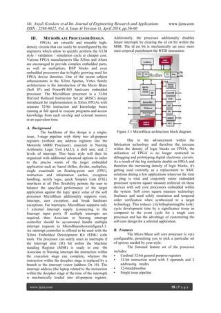 Ms. Anjali Kondane et al Int. Journal of Engineering Research and Applications www.ijera.com
ISSN : 2248-9622, Vol. 4, Issue 4( Version 1), April 2014, pp.56-60
www.ijera.com 58 | P a g e
III. MICROBLAZE PROCESSOR DESIGN
FPGAs are versatile and reusable high-
density circuits that can easily be reconfigured by the
engineers which allow to quickly perform the VLSI
style / validation / simulation cycle at cheaper cost.
Various FPGA manufacturers like Xilinx and Altera
are encouraged to provide complex embedded parts,
as well as multipliers, DSP blocks and even
embedded processors due to highly growing need for
FPGA device densities. One of the recent subject
enhancements in the Xilinx Spartan, Virtex family
architectures is the introduction of the Micro Blaze
(Soft IP) and PowerPC405 hard-core embedded
processor. The MicroBlaze processor is a 32-bit
Harvard Reduced Instruction Set pc (RISC) design
introduced for implementation in Xilinx FPGAs with
separate 32-bit instruction and knowledge buses
running at full speed to execute programs and access
knowledge from each on-chip and external memory
at an equivalent time.
A. Background
The backbone of this design is a single-
issue, 3-stage pipeline with thirty two all-purpose
registers (without any address registers like the
Motorola 68000 Processor), associate in Nursing
Arithmetic Logic Unit (ALU), a shift unit, and 2
levels of interrupt. This basic style will then be
organized with additional advanced options to tailor
to the precise wants of the target embedded
application such as: barrel shifter, divider, multiplier,
single exactitude on floating-point unit (FPU),
instruction and information caches, exception
handling, rectify logic, quick Simplex Link (FSL)
interfaces at all This flexibility permits the user to
balance the specified performance of the target
application against the logic space value of the soft
processor MicroBlaze additionally supports reset,
interrupt, user exception, and break hardware
exceptions. For interrupts, MicroBlaze supports only
1 external interrupt supply (connecting to the
Interrupt input port). If multiple interrupts are
required, then Associate in Nursing interrupt
controller should be accustomed handle multiple
interrupt requests to MicroBlazeshowninfigure3.1.
An interrupt controller is offered to be used with the
Xilinx Embedded Development Kit (EDK) code
tools. The processor can solely react to interrupts if
the Interrupt alter (IE) bit within the Machine
standing Register (MSR) is ready to one. On
Associate in Nursing interrupt the instruction within
the execution stage can complete, whereas the
instruction within the decipher stage is replaced by a
branch to the interrupt vector (address Ox 10). The
interrupt address (the laptop related to the instruction
within the decipher stage at the time of the interrupt)
is mechanically loaded into all-purpose register.
Additionally, the processor additionally disables
future interrupts by clearing the id est bit within the
MSR. The id est bit is mechanically set once more
once corporal punishment the RTlD instruction.
Figure 3.1 MicroBlaze architecture block diagram
Due to the advancement within the
fabrication technology and therefore the increase
within the density of logic blocks on FPGA, the
utilization of FPGA is no longer restricted to
debugging and prototyping digital electronic circuits.
As a result of the big similarity doable on FPGA and
therefore the increasing density of logic blocks, it's
getting used currently as a replacement to ASIC
solutions during a few applications wherever the time
to plug is vital and conjointly entire embedded
processor systems square measure enforced on these
devices with soft core processors embedded within
the system. Soft cores square measure technology
freelance and need solely simulation and temporal
order verification when synthesized to a target
technology. This reduces {style|theplanning|the look}
cycle development time by a significance tissue as
compared to the event cycle for a tough core
processor and has the advantage of customizing the
soft core design for a selected application.
B. Features
The Micro Blaze soft core processor is very
configurable, permitting you to pick a particular set
of options needed by your style.
The fastened feature set of the processor
includes:
• Cardinal 32-bit general purpose registers
• 32-bit instruction word with 3 operands and 2
addressing modes
• 32-bitaddressbus
• Single issue pipeline
 