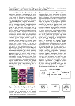 Ms. Anjali Kondane et al Int. Journal of Engineering Research and Applications www.ijera.com
ISSN : 2248-9622, Vol. 4, Issue 4( Version 1), April 2014, pp.56-60
www.ijera.com 59 | P a g e
In addition to those fastened options, the
MicroBlaze processor is parameterized to permit
selective sanctioning of The Xilinx Platform Studio
(XPS) is that the development atmosphere or user
interface used for planning the hardware portion of
your embedded processor system. B. Embedded
Development Kit Xilinx Embedded Development Kit
(EDK) is associate integrated software system tool
suite for developing embedded systems with Xilinx
MicroBlaze and PowerPC CPUs. EDK includes a
spread of tools associated applications to help the
designer to develop associate embedded system right
from the hardware creation to final implementation of
the system on an FPGA. System style consists of the
creation of the hardware and software system parts of
the embedded processor system and also the creation
of a verification element is elective. A typical
embedded system project requires creation of
hardware platform, verification or simulation of
hardware platform, creation of software system
platform & application, and verification of software
system. Base System Builder is the tool to
mechanically generate a hardware platform which
will satisfy the user specifications defined by the
Microprocessor Hardware Specification (MHS) file.
[The MHS file defines the system design, peripherals
and embedded processors]. The Platform Generation
tool creates the hardware platform mistreatment the
MHS file as input. The software system platform is
defined by MSS (Microprocessor software system
Specification) file that defines driver and library
customization parameters for peripherals, processor
customization parameters, customary one hundred ten
devices, interrupt handler routines, and different
software systems connected routines. The MSS file is
associate input to the Library Generator tool for
personalization of drivers, libraries and interrupts
handlers.
Figure 3.2: Embedded Development Kit Design Flow
The creation of the verification platform is
facultative and is predicated on the hardware
platform. The MHS file is taken as Associate in
Nursing input by the Simgen tool to make simulation
files for a particular machine. Three varieties of
simulation models will be generated by the Simgen
tool: behavioral, structural and temporal arrangement
models. Other useful tools on the market in EDK are
Platform Studio that provides the GUI for making the
MHS and MSS files. Produce / Import IP Wizard that
permits the creation of the designer's own peripheral
and imports them into EDK. Platform Generator
customizes and generates the processor system within
the sort of hardware net lists. Library Generator tool
configures libraries, device drivers, file systems and
interrupt handlers for embedded processor system.
Bit stream Initializer tool initializes the instruction
memory of processors on the FPGA shown in figure
3.2. Antelope Compiler tools are used for collection
and linking application executables for every
processor within the system [6]. There are 2 choices
on the market for debugging the appliance created
victimization EDK namely: Xilinx micro chip correct
(XMD) for debugging the appliance package
employing a micro chip correct Module (MDM)
within the embedded processor system, and package
program that invokes the package program appreciate
the compiler getting used for the processor. C.
package Development Kit Xilinx Platform Studio
package Development Kit (SDK) is Associate in
Nursing integrated development atmosphere,
complimentary to XPS, that's used for C/C++
embedded package application creation and
verification. SDK is made on the Eclipse open source
framework. Soft Development Kit (SDK) may be a
suite of tools that allows you to style a package
application for elite Soft IP Cores within the Xilinx
Embedded Development Kit (EDK).The package
application will be written during a "C or C++" then
the entire embedded processor system for user
application are completed, else correct and download
the bit file into FPGA which acts like a processor.
IV. BLOCK DIAGRAM
 
