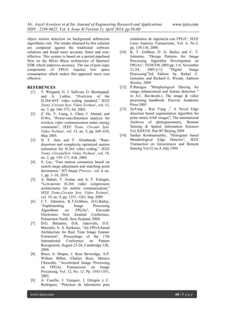 Ms. Anjali Kondane et al Int. Journal of Engineering Research and Applications www.ijera.com
ISSN : 2248-9622, Vol. 4, Issue 4( Version 1), April 2014, pp.56-60
www.ijera.com 60 | P a g e
object motion detection on background subtraction
algorithmic rule. The results obtained by this solution
are compared against the traditional software
solutions and found more accurate, faster and cost-
effective. This system is based on a period pipelined
flow on the Micro Blaze architecture of Spartan3
EDK which improves accuracy. The use of pure logic
components of FPGA requires low space
consumption which makes this approach more cost
effective.
REFERENCES
[1] T. Wiegand, G. J. Sullivan, G. Bjontegaad,
and A. Luthra, “Overview of the
H.264/AVC video coding standard,” IEEE
Trans. Circuits Syst. Video Technol., vol. 13,
no. 7, pp. 560–575, Jul. 2003.
[2] Z. He, Y. Liang, L. Chen, I. Ahmad, and
D.Wu, “Power-rate-distortion analysis for
wireless video communication under energy
constraints”, IEEE Trans. Circuits Syst.
Video Technol., vol. 15, no. 5, pp. 645–658,
May 2005.
[3] H. F. Ates and Y. Altunbasak, “Rate-
distortion and complexity optimized motion
estimation for H.264 video coding,” IEEE
Trans. CircuitsSyst. Video Technol., vol. 18,
no. 2, pp. 159–171, Feb. 2008.
[4] S. Lee, “Fast motion estimation based on
search range adjustment and matching point
decimation,” IET Image Process., vol. 4, no.
1, pp. 1–10, 2010.
[5] A. Bahari, T. Arslan, and A. T. Erdogan,
“Low-power H.264 video compression
architectures for mobile communication,”
IEEE Trans.Circuits Syst. Video Technol.,
vol. 19, no. 9, pp. 1251–1261, Sep. 2009
[6] C.T. Johnston, K.T.Gribbon, D.G.Bailey,
“Implementing Image Processing
Algorithms on FPGAs”, Eleventh
Electronics New Zealand Conference,
Palmerston North, New Zealand, 2004.
[7] D.G. Bariamis, D.K. Iakovidis, D.E.
Maroulis, S. A. Karkanis, “An FPGA-based
Architecture for Real Time Image Feature
Extraction”, Proceedings of the 17th
International Conference on Pattern
Recognition, August 23-26, Cambridge, UK,
2004.
[8] Bruce A. Draper, J. Ross Beveridge, A.P.
Willem Böhm, Charles Ross, Monica
Chawathe, “Accelerated Image Processing
on FPGAs Transactions on Image
Processing, Vol. 12, No. 12. Pp. 1543-1551,
2003.
[9] A. Castillo, J. Vázquez, J. Ortegón y C.
Rodríguez, “Prácticas de laboratorio para
estudiantes de ingeniería con FPGA”, IEEE
Latin America Transactions, Vol. 6, No.2,
pp. 130-136, 2008.
[10] K. T. Gribbon, D. G. Bailey and C. T.
Johnston, “Design Patterns for Image
Processing Algorithm Development on
FPGAs”, TENCON 2005,pp. 1-6, November
21-24, 2005.[11] ”Digital Image
Processing”3rd Edition by Rafael C.
Gonzalez and Richard E. Woods, Addison
Wesley, 2009
[12] P.Maragos “Morphological filtering for
image enhancement and feature detection “
in A.C. Bavik(eds.). The image & video
processing handbook. Elsevier Academic
Press 2005
[13] JieYang , Ran Yang ,” A Novel Edge
detection based segmentation algorithm for
polar metric SAR images”, The international
Archives of photogrammetry, Remote
Sensing & Spatial information Sciences
Vol.XXXVII .Part B7 Beijing 2008
[14] Sankar Krishnamurthy, “Histogram based
Morphological Edge Detector”, IEEE
Transaction on Geosciences and Remote
Sensing Vol.32 no.4 ,July 1994
 