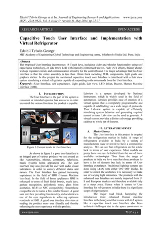 Edathil Telwin George et al Int. Journal of Engineering Research and Applications www.ijera.com
ISSN : 2248-9622, Vol. 4, Issue 5( Version 4), May 2014, pp.73-77
www.ijera.com 73 | P a g e
Capacitive Touch User Interface and Implementation with
Virtual Refrigerator
Edathil Telwin George
MIT Academy of Engineering Global Technology and Engineering centre, Whirlpool of India Ltd. Pune, India
Abstract
The proposed User Interface incorporates 14 Touch keys, including slider and wheeler functionality using self
capacitance technology, 24 side throw LED with intensity controlled Fade-IN, Fade-OUT effects, Buzzer chime,
Voltage regulator circuit, and communication circuitry for the control board. The major advantage that this User
Interface is that the entire assembly is less than 10mm thick including PCB, components, light guide and
graphics sticker. In this project the mentioned capacitive touch user Interface is interfaced with a Lab view
system simulating a virtual refrigerator capable of responding to the commands from the User Interface.
Keywords—User Interface, self capacitance, Light guide, Lab view, LED driver, Buzzer, Human Machine
Interface (HMI).
I. INTRODUCTION
The User Interface is the part of the system a
consumer or intended operator has access to in order
to control the various functions the product is capable.
Figure 1 Current trends in User Interface
As shown in figure 1 a good user Interface is
an integral part of various products we see around us
like Automobiles, phones, computers, television,
music systems home appliances etc. The user
interface may also provide the user with audio visual
indications in order to convey different states and
modes. The User Interface has gained increasing
importance in the field of HMI (Human Machine
Interface). In the field of home appliances HMI is
enhanced in terms of flush finish boards, touch keys,
gesture recognition, polyphonic tones, glass front
aesthetics, Wi-Fi or NFC compatibility, Smartphone
compatible etc to name a few notable feature. A good
user interface providing functionality and aesthetics is
one of the core ingredients to achieving optimum
standards in HMI. A good user interface also aims at
making the product more user friendly and thereby
enhancing the user experience with the product.
Labview is a system developed by National
Instruments which is widely used in the field of
automation. Labview provides ease of creation of a
virtual system that is completely programmable and
capable of establishing via a wide range of protocols.
Thus Labview system is capable of efficiently
simulating system behavior and generating required
control actions. Lab view can be used to generate. A
virtual system provides a distinct advantage providing
cadence to whole set of features.
II. LITERATURE SURVEY
A. Market Survey
The User Interface in this project is targeted
for the refrigeration market in India. A range of
refrigerators available in India by a variety of
manufacturers were reviewed to have a comparative
analysis. We can see that refrigerators on the whole
lack in terms of user experience. Most models are
pretty basic and are farfetched from the use of latest
available technologies Thus from the range of
products in India we have seen that these products do
have a lot of features but lack in terms of User
Interface experience. Traditional lighting systems are
done using LEDs with either ON/ OFF modes. In
order to enrich the aesthetics it is necessary to make
use of varying light intensities. The products with the
enhanced user Interface are mainly imported from U.
S and European markets and therefore available only
at a steep price. Hence when it comes to User
Interface for refrigerators in India there is a significant
scope of improvement.
The major road block hampering the
introduction more enhanced Human machine
Interface is the heavy cost that comes with it A system
like a capacitive touch user Interface also faces
technical challenges due to the space constraints on
RESEARCH ARTICLE OPEN ACCESS
 