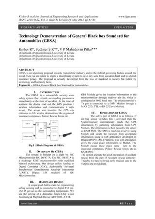 Kishor R et al Int. Journal of Engineering Research and Applications www.ijera.com
ISSN : 2248-9622, Vol. 4, Issue 5( Version 5), May 2014, pp.61-63
www.ijera.com 61 | P a g e
Technology Demonstration of General Black box Standard for
Automobiles (GBSA)
Kishor R*, Sudheer S K**, V P Mahadevan Pillai***
Department of Optoelectronics, University of Kerala.
Department of Optoelectronics, University of Kerala.
Department of Optoelectronics, University of Kerala.
ABSTRACT
GBSA is an upcoming proposal towards Automobile industry and to the federal governing bodies around the
world. Here we are intent to create a disciplinary system to save city sons from accident death and to abolish
insurance piracy. The proposal is actually developed from the loss of mankind in society but pulled by
technology and humanity facts..
Keywords – GBSA, General Black box Standard for Automobiles
I. INTRODUCTION
The GBSA is a automobile security cum
safety system that records surrounding parameters
immediately at the time of accident. At the time of
accident the device read out the GPS position /
location information and communicates it with
server. The server can translate the GPS co-
ordinates to life service destinations like registered
insurance companies, Police/ Rescue forces etc.
Fig 1 : Block Diagram of GBSA
II. OVERVIEW OF GBSA
The system is buildup on a eight bit PIC
Microcontroller PIC 16F877A. The PIC 16F877A is
a midrange RISC microcontroller with modified
harvard architecture. Our design utilize Analog to
Digital Converter (ADC), Addressable Universal
Synchronous Asynchronous Receiver Transmitter
(UART), Digital I/O modules of PIC
Microcontroller.
III. HARDWARE DESIGN
A simple push button switches representing
airbag sensing and is connected to digital I/O pin.
LM 35 get act as the surrounding temperature. We
use the service of a dedicated Single-Chip Voice
Recording & Playback Device APR 9600. A TTL
GPS Module gives the location information to the
microcontroller through receiver pin Rx which is
configured at 9600 baud rate. The microcontroller’s
Tx pin is connected to a GSM Modem through a
MAX 232 ( TTL to RS 232 level shifter).
IV. OPERATION OF GBSA
The safety part of GBSA is as follows. If
air bag sensor switches hits / activated then the
Microprocessor automatically reads the GPS
information by gathering information from GPS
Modem. The information is then passed to the server
as GSM SMS. The SMS is read out at server using
Matlab and locate the location from coordinate
information using a web application developed in
Drupal (PHP/HTML) Platform. The web application
gives the exact place information to Matlab. The
Matlab passes these place name text to the
insurance companies, Police/ Rescue forces etc as
GSM SMS.
The system expects the good integration of accident
rescue from the part of Accident rescue authority.
Thereby we have to bring early medical care to the
victims and avoid death.
RESEARCH ARTICLE OPEN ACCESS
 
