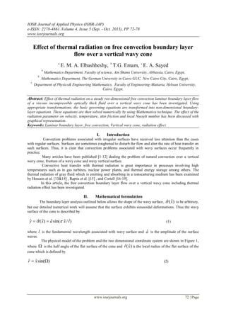 IOSR Journal of Applied Physics (IOSR-JAP)
e-ISSN: 2278-4861.Volume 4, Issue 5 (Sep. - Oct. 2013), PP 72-78
www.iosrjournals.org
www.iosrjournals.org 72 | Page
Effect of thermal radiation on free convection boundary layer
flow over a vertical wavy cone
a
E. M. A. Elbashbeshy, b
T.G. Emam, c
E. A. Sayed
a
Mathematics Department, Faculty of science, Ain Shams University, Abbassia, Cairo, Egypt,
b
Mathematics Department, The German University in Cairo-GUC, New Cairo City, Cairo, Egypt,
c
Department of Physics& Engineering Mathematics, Faculty of Engineering-Mattaria, Helwan University,
Cairo, Egypt,
Abstract: Effect of thermal radiation on a steady two-dimensional free convection laminar boundary layer flow
of a viscous incompressible optically thick fluid over a vertical wavy cone has been investigated. Using
appropriate transformations, the basic governing equations are transformed into non-dimensional boundary-
layer equations. These equations are then solved numerically by using Mathematica technique. The effect of the
radiation parameter on velocity, temperature, skin friction and local Nusselt number has been discussed with
graphical representation.
Keywords: Laminar boundary layer, free convection, Vertical wavy cone, radiation effect.
I. Introduction
Convection problems associated with irregular surfaces have received less attention than the cases
with regular surfaces. Surfaces are sometimes roughened to disturb the flow and alter the rate of heat transfer on
such surfaces. Thus, it is clear that convection problems associated with wavy surfaces occur frequently in
practice.
Many articles have been published [1-12] dealing the problem of natural convection over a vertical
wavy cone, frustum of a wavy cone and wavy vertical surface.
Convective heat transfer with thermal radiation is great importance in processes involving high
temperatures such as in gas turbines, nuclear power plants, and thermal energy storage among others. The
thermal radiation of gray fluid which is emitting and absorbing in a nonscattering medium has been examined
by Hossain et al. [13&14] , Raptis et al. [15] , and Cortell [16-19].
In this article, the free convection boundary layer flow over a vertical wavy cone including thermal
radiation effect has been investigated.
II. Mathematical formulation
The boundary layer analysis outlined below allows the shape of the wavy surface, )ˆ(ˆ x to be arbitrary,
but our detailed numerical work will assume that the surface exhibits sinusoidal deformations. Thus the wavy
surface of the cone is described by
)/ˆsin(ˆ)ˆ(ˆˆ lxaxy   (1)
where l is the fundamental wavelength associated with wavy surface and aˆ is the amplitude of the surface
waves.
The physical model of the problem and the two dimensional coordinate system are shown in Figure 1,
where  is the half angle of the flat surface of the cone and )ˆ(ˆ xr is the local radius of the flat surface of the
cone which is defined by
)sin(ˆˆ  xr (2)
 