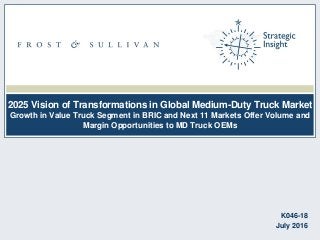 2025 Vision of Transformations in Global Medium-Duty Truck Market
Growth in Value Truck Segment in BRIC and Next 11 Markets Offer Volume and
Margin Opportunities to MD Truck OEMs
K046-18
July 2016
 