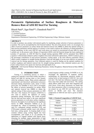 Jigar Patel et al Int. Journal of Engineering Research and Applications www.ijera.com 
ISSN : 2248-9622, Vol. 4, Issue 6( Version 2), June 2014, pp.69-73 
www.ijera.com 69 | P a g e 
Parametric Optimization of Surface Roughness & Material Remove Rate of AISI D2 Steel For Turning Hitesh Patel*, Jigar Patel**, Chandresh Patel*** * PG Fellow, ** Assistant Professor *** Assistant Professor 
Department of Mechanical Engineering, S.P.B.Patel Engineering College, Mehsana, Gujarat. ABSTRACT In order to produce any product with desired quality by machining, proper selection of process parameters is essential. This can be accomplished by Full Factorial method. The aim of the present work is to investigate the effect of process parameter on surface finish and material removal rate (MRR) to obtain the optimal setting of these process parameters and the analysis of variance is also used to analysis the influence of cutting parameters during machining. In this work AISI D2 steel work pieces are turned on conventional all gear lathe by using carbide tool. In the present work, Design of Experiment (DOE) with full factorial design has been explored to produce 27 specimens on AISI D2 Steel by straight turning operation MRR will be calculated from MRR equation. Collected data related to surface roughness have been utilized for optimization. ANOVA analysis gives the percentage contribution of each process parameter. Cutting speed is the most effective parameter which affects surface roughness in straight turning operation. Feed rate and depth of cut are most effective on material removal rate for turning operations. Grey relational analysis is used for finding out the optimal condition for surface roughness and material removal rate for straight turning operation. Grey relational analysis give the better surface finish at low speed, low feed rate and high depth of cut. Keywords - Full Factorial Method, Machining Parameters, Surface Roughness, Material Removal Rate (MRR), ANOVA Analysis 
I. INTRODUCTION 
Turning is a machining process in which a cutting tool, typically a non-rotary toolbit, describes a helical tool path by moving more or less linearly while the workpiece rotates. Many articles addressed experimental and theoretical optimization processes discussed during dissertation work. Some of them given here. M. Kaladhar et al.[1] (2011) investigate the effects of process parameters on surface finish and material removal rate (MRR) to obtain the optimal setting of these process parameters on AISI 304 steel. The Analysis Of Variance (ANOVA) is also used to analyze the influence of cutting parameters during machining. The results revealed that the feed and nose radius is the most significant process parameters on work piece surface roughness. However, the depth of cut and feed are the significant factors on MRR. Muammer Nalbant et al. [2] investigate the effects of machining of AISI 1030 steel (i.e. orthogonal cutting) uncoated, PVD- and CVD-coated cemented carbide insert with different feed rates, cutting speeds by keeping depth of cuts constant without using cooling liquids has been accomplished. Anil Gupta et al. [3] presents the application of Taguchi method with logical fuzzy reasoning for multiple output optimization of high speed CNC turning of AISI P-20 tool steel using TiN coated tungsten carbide coatings. B FNIDE et al. [4] investigate the application of response surface methodology for determining statistical models of cutting forces in hard turning of AISI H11 hot work tool steel. The feed rate influences tangential cutting force more than radial and axial forces. The cutting speed affects radial force more than tangential and axial forces. From above discussion we found that how these parameters affect in turning processes .In our project we use AISI D2 tool steel which also known as HCHC tool steel. The chemical composition of AISI D2 tool steel is given in below Table 1. Table 1. Chemical Composition of AISI D2 Steel 
AISI D2 is recommended for tools requiring very high wear resistance, combined with moderate 
Carbon 
1.55% 
Silicon 
0.30% 
Manganese 
0.35% 
Chromium 
12.00% 12.00% 
Molybdenum 
0.75% 
Vanadium 
0.90% 
RESEARCH ARTICLE OPEN ACCESS  