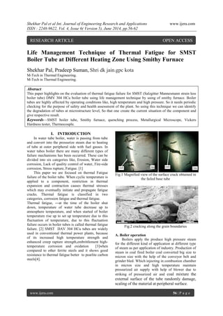 Shekhar Pal et al Int. Journal of Engineering Research and Applications www.ijera.com 
ISSN : 2248-9622, Vol. 4, Issue 6( Version 5), June 2014, pp.56-62 
www.ijera.com 56 | P a g e 
Life Management Technique of Thermal Fatigue for SMST 
Boiler Tube at Different Heating Zone Using Smithy Furnace 
Shekhar Pal, Pradeep Suman, Shri dk jain.gpc kota 
M-Tech in Thermal Engineering. 
M-Tech in Thermal Engineering. 
Abstract 
This paper highlights on the evaluation of thermal fatigue failure for SMST (Salzgitter Mannesmann strain less 
boiler tube) DMV 304 HCu boiler tube using life management technique by using of smithy furnace. Boiler 
tubes are highly affected by operating conditions like, high temperature and high pressure. So it needs periodic 
checking for the purpose of safety and health assessment of the plant. So using this technique we can identify 
the degradation of tubes at microstructure level, So that one create the current situation of the component and 
give respective result. 
Keywords—SMST boiler tube, Smithy furnace, quenching process, Metallurgical Microscope, Vickers 
Hardness tester, Thermocouple. 
I. INTRODUCTION 
In water tube boiler, water is passing from tube 
and convert into the pressurize steam due to heating 
of tube at outer peripheral side with fuel gasses. In 
water tubes boiler there are many different types of 
failure mechanisms has been occurred. These can be 
divided into six categories like, Erosion, Water side 
corrosion, Lack of quality control of water, Fire-side 
corrosion, Stress rupture, Fatigue. [1] 
This paper we are focused on thermal Fatigue 
failure of the boiler tube. When cyclic temperature is 
applied to a component, restriction in thermal 
expansion and contraction causes thermal stresses 
which may eventually initiate and propagate fatigue 
cracks. Thermal fatigue is classified in two 
categories, corrosion fatigue and thermal fatigue. 
Thermal fatigue, ―at the time of the boiler shut 
down, temperature of water tube decrease up to 
atmosphere temperature, and when started of boiler 
temperature rise up to set up temperature due to this 
fluctuation of temperature, due to this fluctuation 
failure occurs in boiler tubes is called thermal fatigue 
failure. [2] SMST DAV 304 HCu tubes are widely 
used in conventional thermal power plants, because 
of its increased high temperature strength and 
enhanced creep rapture strength,embrittlement high-temperature 
corrosion and oxidation [3]when 
compared to other ferrite steels and it shows good 
resistance to thermal fatigue better to pearlite carbon 
steels[4]. 
Fig.1 Magnified view of the surface crack obtained in 
the failed base tube 
Fig.2 cracking along the grain boundaries 
A. Boiler operation 
Boilers apply the produce high pressure steam 
for the different kind of application at different type 
of steam as per application of industry. Production of 
steam in coal fired boiler coal converted big size to 
micron size with the help of the conveyor belt and 
grinder bled. Which injecting in combustion chamber 
in micron size and high temperature maintain 
pressurized air supply with help of blower due to 
striking of pressurized air and coal mixture the 
external surface of the tube randomly damage, 
scaling of the material at peripheral surface. 
RESEARCH ARTICLE OPEN ACCESS 
 