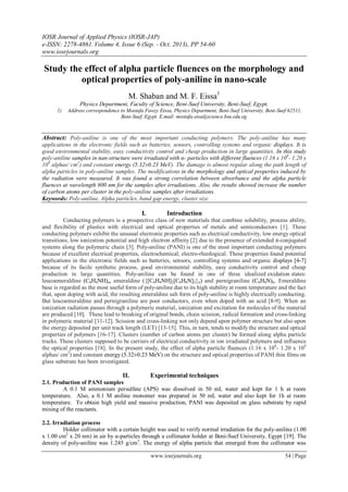 IOSR Journal of Applied Physics (IOSR-JAP)
e-ISSN: 2278-4861. Volume 4, Issue 6 (Sep. - Oct. 2013), PP 54-60
www.iosrjournals.org
www.iosrjournals.org 54 | Page
Study the effect of alpha particle fluences on the morphology and
optical properties of poly-aniline in nano-scale
M. Shaban and M. F. Eissa1
Physics Department, Faculty of Science, Beni-Suef University, Beni-Suef, Egypt.
1) Address correspondence to Mostafa Fawzy Eissa, Physics Department, Beni-Suef University, Beni-Suef 62511,
Beni-Suef, Egypt. E.mail: mostafa.eisa@science.bsu.edu.eg.
Abstract: Poly-aniline is one of the most important conducting polymers. The poly-aniline has many
applications in the electronic fields such as batteries, sensors, controlling systems and organic displays. It is
good environmental stability, easy conductivity control and cheap production in large quantities. In this study
poly-aniline samples in nan-structure were irradiated with α- particles with different fluences (1.16 x 108
- 1.20 x
109
alphas/ cm2
) and constant energy (5.32±0.23 MeV). The damage is almost regular along the path length of
alpha particles in poly-aniline samples. The modifications in the morphology and optical properties induced by
the radiation were measured. It was found a strong correlation between absorbance and the alpha particle
fluences at wavelength 600 nm for the samples after irradiations. Also, the results showed increase the number
of carbon atoms per cluster in the poly-aniline samples after irradiations.
Keywords: Poly-aniline, Alpha particles, band gap energy, cluster size
I. Introduction
Conducting polymers is a prospective class of new materials that combine solubility, process ability,
and flexibility of plastics with electrical and optical properties of metals and semiconductors [1]. These
conducting polymers exhibit the unusual electronic properties such as electrical conductivity, low energy optical
transitions, low ionization potential and high electron affinity [2] due to the presence of extended π-conjugated
systems along the polymeric chain [3]. Poly-aniline (PANI) is one of the most important conducting polymers
because of excellent electrical properties, electrochemical, electro-rheological. These properties found potential
applications in the electronic fields such as batteries, sensors, controlling systems and organic displays [4-7]
because of its facile synthetic process, good environmental stability, easy conductivity control and cheap
production in large quantities. Poly-aniline can be found in one of three idealized oxidation states:
leucoemeraldine (C6H4NH)n, emeraldine ({[C6H4NH]2[C6H4N]2}n) and pernigraniline (C6H4N)n. Emeraldine
base is regarded as the most useful form of poly-aniline due to its high stability at room temperature and the fact
that, upon doping with acid, the resulting emeraldine salt form of poly-aniline is highly electrically conducting.
But leucoemeraldine and pernigraniline are poor conductors, even when doped with an acid [8-9]. When an
ionization radiation passes through a polymeric material, ionization and excitation for molecules of the material
are produced [10]. These lead to breaking of original bonds, chain scission, radical formation and cross-linking
in polymeric material [11-12]. Scission and cross-linking not only depend upon polymer structure but also upon
the energy deposited per unit track length (LET) [13-15]. This, in turn, tends to modify the structure and optical
properties of polymers [16-17]. Clusters (number of carbon atoms per cluster) be formed along alpha particle
tracks. These clusters supposed to be carriers of electrical conductivity in ion irradiated polymers and influence
the optical properties [18]. In the present study, the effect of alpha particle fluences (1.16 x 108
- 1.20 x 109
alphas/ cm2
) and constant energy (5.32±0.23 MeV) on the structure and optical properties of PANI thin films on
glass substrate has been investigated.
II. Experimental techniques
2.1. Production of PANI samples
A 0.1 M ammonium persulfate (APS) was dissolved in 50 mL water and kept for 1 h at room
temperature. Also, a 0.1 M aniline monomer was prepared in 50 mL water and also kept for 1h at room
temperature. To obtain high yield and massive production, PANI was deposited on glass substrate by rapid
mixing of the reactants.
2.2. Irradiation process
Holder collimator with a certain height was used to verify normal irradiation for the poly-aniline (1.00
x 1.00 cm2
x 20 nm) in air by α-particles through a collimator holder at Beni-Suef University, Egypt [19]. The
density of poly-aniline was 1.245 g/cm3
. The energy of alpha particle that emerged from the collimator was
 
