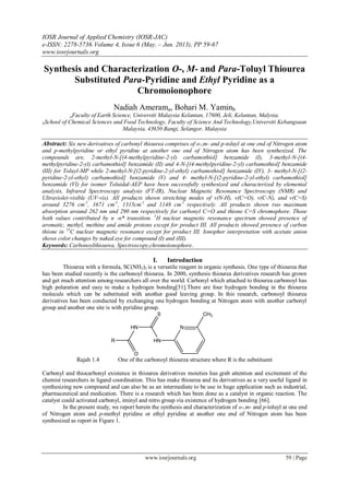 IOSR Journal of Applied Chemistry (IOSR-JAC)
e-ISSN: 2278-5736.Volume 4, Issue 6 (May. – Jun. 2013), PP 59-67
www.iosrjournals.org
www.iosrjournals.org 59 | Page
Synthesis and Characterization O-, M- and Para-Toluyl Thiourea
Substituted Para-Pyridine and Ethyl Pyridine as a
Chromoionophore
Nadiah Amerama, Bohari M. Yaminb
aFaculty of Earth Science, Universiti Malaysia Kelantan, 17600, Jeli, Kelantan, Malysia.
bSchool of Chemical Sciences and Food Technology, Faculty of Science And Technology,Universiti Kebangsaan
Malaysia, 43650 Bangi, Selangor, Malaysia
Abstract: Six new derivatives of carbonyl thiourea comprises of o-,m- and p-toluyl at one end of Nitrogen atom
and p-methylpyridine or ethyl pyridine at another one end of Nitrogen atom has been synthesized. The
compounds are, 2-methyl-N-[(4-methylpyridine-2-yl) carbamothiol] benzamide (I), 3-methyl-N-[(4-
methylpyridine-2-yl) carbamothiol] benzamide (II) and 4-N-[(4-methylpyridine-2-yl) carbamothiol] benzamide
(III) for Toluyl-MP while 2-methyl-N-[(2-pyridine-2-yl-ethyl) carbamothiol] benzamide (IV), 3- methyl-N-[(2-
pyridine-2-yl-ethyl) carbamothiol] benzamide (V) and 4- methyl-N-[(2-pyridine-2-yl-ethyl) carbamothiol]
benzamide (VI) for isomer Toluidal-AEP have been successfully synthesized and characterized by elemental
analysis, Infrared Spectroscopy analysis (FT-IR), Nuclear Magnetic Resonance Spectroscopy (NMR) and
Ultraviolet-visible (UV-vis). All products shown stretching modes of ν(N-H), ν(C=O), ν(C-N), and ν(C=S)
around 3276 cm-1
, 1671 cm-1
, 1315cm-1
and 1148 cm-1
respectively. All products shown two maximum
absorption around 262 nm and 290 nm respectively for carbonyl C=O and thione C=S chromophore. Those
both values contributed by n -п* transition. 1
H nuclear magnetic resonance spectrum showed presence of
aromatic, methyl, methine and amide protons except for product III. All products showed presence of carbon
thione in 13
C nuclear magnetic resonance except for product III. Ionophor interpretation with acetate anion
shows color changes by naked eye for compound (I) and (III).
Keywords: Carbonoylthiourea, Spectroscopy,chromoionophore.
I. Introduction
Thiourea with a formula, SC(NH2)2 is a versatile reagent in organic synthesis. One type of thiourea that
has been studied recently is the carbonoyl thiourea. In 2000, synthesis thiourea derivatives research has grown
and get much attention among researchers all over the world. Carbonyl which attached to thiourea carbonoyl has
high polaration and easy to make a hydrogen bonding[51].There are four hydrogen bonding in the thiourea
molecule which can be substituted with another good leaving group. In this research, carbonoyl thiourea
derivatives has been conducted by exchanging one hydrogen bonding at Nitrogen atom with another carbonyl
group and another one site is with pyridine group.
Rajah 1.4 One of the carbonoyl thiourea structure where R is the substituent
Carbonyl and thiocarbonyl existence in thiourea derivatives moieties has grab attention and excitement of the
chemist researchers in ligand coordination. This has make thiourea and its derivatives as a very useful ligand in
synthesizing new compound and can also be as an intermediate to be use in huge application such as industrial,
pharmaceutical and medication. There is a research which has been done as a catalyst in organic reaction. The
catalyst could activated carbonyl, iminyl and nitro group via existence of hydrogen bonding [66].
In the present study, we report herein the synthesis and characterization of o-,m- and p-toluyl at one end
of Nitrogen atom and p-methyl pyridine or ethyl pyridine at another one end of Nitrogen atom has been
synthesized as report in Figure 1.
R
HN
HN
N
CH3
O
S
 