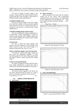 Mehul Garg et al Int. Journal of Engineering Research and Applications www.ijera.com 
ISSN : 2248-9622, Vol. 4, Issue 7( Version 1), July 2014, pp.64-67 
www.ijera.com 65 | P a g e 
The ratio of change in output voltage to the change in voltage across the input terminals is known as open loop gain of the op-amp.It is also known as differential mode voltage amplification.[2] COMMON MODE GAIN: The ratio of output voltage to the input voltage when both the terminals of the op-amp are supplied same potential is known as common mode gain of op-amp.It is also known as common-mode voltage amplification.[2] COMMON MODE REJECTION RATIO: The ratio of differential voltage amplification to common-mode voltage amplification is known as common mode rejection ratio (CMRR). Ideally this ratio would be infinite with common mode voltages being totally rejected. [2] SLEW RATE: The rate at which the output changes with respect to the time required for a step change in the input is known as slew rate of the op-amp. It is generally expressed in the units of V/ μsec. [2] INPUT COMMON MODE VOLTAGE RANGE: The range of common-mode input voltage that may cause the operational amplifier to cease functioning properly if the input voltage goes beyond this range is known as input common mode voltage range.[2] UNITY GAIN BANDWIDTH: The range of frequencies within which the open- loop voltage amplification is greater that unity is referred as the unity gain bandwidth of the op-amp.[2] TOTAL POWER DISSIPATION: The total dc power supplied to the device less any power delivered from the device to a load is known as total power dissipation of the op-amp.[2] At no load, PD = VDD * I (8) 
IV. SIMULATION RESULTS 
A. Test Circuit 
Figure II: test circuit 
B. Open Loop Gain: 
Open Loop gain is the result of the AC Analysis carried out on the circuit with V1(Inverting) connected with a sine wave having DC amplitude of 0V,AC amplitude of 1mV and frequency of 1 KHz and V2(non-inverting) connected to ground. Start Time =1Hz Stop Time = 10 GHz 
Figure III: open loop gain in 180 nm 
Figure IV: open loop gain in 45nm 
C. Unity Gain Bandwidth: 
Figure V: unity gain bandwidth in 180nm  