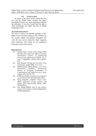 Mehul Garg et al Int. Journal of Engineering Research and Applications www.ijera.com 
ISSN : 2248-9622, Vol. 4, Issue 7( Version 1), July 2014, pp.64-67 
www.ijera.com 67 | P a g e 
VI. CONCLUSION 
As shown in the above results, taking the slew rate and the ICMR values constant, the power consumption of the two stage operational amplifier has decreased. It was also noticed that the gain at 45nm Technology was higher than that of 180nm technology circuit. 
ACKNOWLEDGEMENT 
We wish to express our heartfelt gratitude to Mrs. Rakhi Tomar (Assistant Professor, JIIT NOIDA) for her constant support and guidance throughout this work. We also wish to thank Ms. Rashi Aggarwal (Lab Technician, JIIT Noida) for her cooperation during the course of this project. 
REFERENCES 
[1] Amana Yadav, Design of Two-Stage CMOS Op-Amp and Analyze the Effect of Scaling, International Journal of Engineering Research and Applications (IJERA), Vol. 2, Issue 5, September- October 2012, pp.647- 654 
[2] Ron Mancini, OPAmps for Everyone, Texas Instruments, August 2002, 11.1-11.22. 
[3] Prabhat kumar, Alpana Pandey , Low Power Operational Amplifier, International Journal of Emerging Technologies in Computational and Applied Sciences, June- August, 2013 pp170- 174. 
[4] B. Razavi, Design of analog cmos integrated circuits (New York: Mc-Graw-Hill, 2001). 
[5] Kang Sung-Mo, Leblebici Yusuf, Cmos digital integrated circuits, analysis and design (Tata McGraw-Hill Edition 2003, Third Edition). 
[6] Ing. Ahmad Khateb, Step by step cadence manual and examples schematic,Department of Microelectronics. 