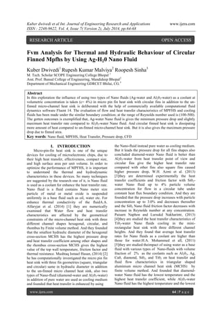 Kuber dwivedi et al Int. Journal of Engineering Research and Applications www.ijera.com 
ISSN : 2248-9622, Vol. 4, Issue 7( Version 2), July 2014, pp.64-68 
www.ijera.com 64 | P a g e 
Fvm Analysis for Thermal and Hydraulic Behaviour of Circular Finned Mpfhs by Using Ag-H20 Nano Fluid Kuber Dwivedi1 Rupesh Kumar Malviya2 Roopesh Sinha3 M. Tech. Scholar SCOPE Engineering College Bhopal 1 Asst. Prof. Bansal College of Engineering, Mandideep Bhopal2 Department of Mechanical Engineering GDRCET Bhilai, CG.3 Abstract In this exploration the influence of using two types of Nano fluids (Ag-water and Al203-water) as a coolant at volumetric concentration is taken (c= 4%) in micro pin fin heat sink with circular fins in addition to the un- finned micro-channel heat sink is deliberated with the help of commercially available computational fluid dynamics software Fluent 14. The evaluation of flow and heat transfer characteristics of MPFHS and cooling fluids has been made under the similar boundary condition; at the range of Reynolds number used is (100-500). The gotten outcomes is exemplified that, Ag-water Nano fluid is gives the minimum pressure drop and slightly maximum heat transfer rate compared to Al203-water Nano fluid. And circular finned heat sink is dissipating more amount of heat compared to un-finned micro-channel heat sink. But it is also gives the maximum pressure drop due to finned area. 
Key words: Nano fluid, MPFHS, Heat Transfer, Pressure drop, CFD 
I. INTRODUCTION 
Micro-pin-fin heat sink is one of the unique devices for cooling of microelectronic chips, due to their high heat transfer, effectiveness, compact size, and high surface area per unit volume. In order to optimize the performance of MPFHS, it is important to understand the thermal and hydrodynamic characteristics in these devices. So many techniques are suggested by the research one of it, is Nano fluid is used as a coolant for enhance the heat transfer rate. Nano fluid is a fluid contains Nano meter size particle of metal or metal oxide is suspended uniformly in a base fluid such as oil, water etc. For enhance thermal conductivity of the fluidA.A. Alfaryjat et al. (2014) [1] they are numerically examined that Water flow and heat transfer characteristics are affected by the geometrical constraints of the micro-channel heat sink with three different channel shapes hexagonal, circular, and rhombus by Finite volume method. And they founded that the smallest hydraulic diameter of the hexagonal cross-section MCHS has the highest pressure drop and heat transfer coefficient among other shapes and the rhombus cross-section MCHS gives the highest value of the top wall temperature, friction factor and thermal resistance. Mushtaq Ismael Hasan, (2014) [2] he has computationally investigated the micro pin fin heat sink with three fin geometries (square, triangular and circular) same in hydraulic diameter in addition to the un-finned micro channel heat sink, also two types of Nano-fluid (diamond-water and Al203-water) in addition of pure water are used as cooling medium and founded that heat transfer is enhanced by using 
the Nano-fluid instead pure water as cooling medium. But it leads the pressure drop for all fins shapes also concluded diamond-water Nano fluid is better than Al203-water from heat transfer point of view and circular fins give the higher heat transfer rate compared with other fins also square fins caused higher pressure drop. W.H. Azmi et al. (2013) [3]they are determined experimentally the heat transfer coefficients and friction factor with Si02- water Nano fluid up to 4% particle volume concentration for flow in a circular tube under constant heat flux boundary condition. And they are founded that the pressure drop increases with particle concentration up to 3.0% and decreases thereafter and the Si02 Nano fluid friction factor decreases with increase in Reynolds number at any concentration. Paisarn Naphon and Lursukd Nakharintr, (2013) [4]they are studied the heat transfer characteristics of Ti02-water Nano fluids cooling in the mini- rectangular heat sink with three different channel heights. And they found that average heat transfer rates for Nano fluids as a coolant are higher than those for water.H.A. Mohammed et all, (2011) [5]they are studied theimpact of using water as a base fluid with various types of Nano-fluids with volume fraction of 2% as the coolants such as Al203, Ag, Cu0, diamond, Si02, and Ti02 on heat transfer and fluid flow characteristics in triangular shaped aluminium micro channel heat sink (MCHS) by finite volume method. And founded that diamond- water Nano fluid has the lowest temperature and the highest heat transfer coefficient, while Al203-water Nano fluid has the highest temperature and the lowest 
RESEARCH ARTICLE OPEN ACCESS  
