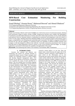 Emad Elbeltagi Int. Journal of Engineering Research and Applications www.ijera.com 
ISSN : 2248-9622, Vol. 4, Issue 7( Version 4), July 2014, pp.56-66 
www.ijera.com 56 | P a g e 
BIM-Based Cost Estimation/ Monitoring For Building Construction Emad Elbeltagi1, Ossama Hosny2, Mahmoud Dawood1 and Ahmed Elhakeem3 1Civil Engineering Department, Mansoura University 2Construction and Architectural Engineering Department, The American University in Cairo 3Civil Engineering Department, Faculty of Engineering-Mataria, Helwan University Abstract Proper Cost Estimate, Monitor and Control (CEM&C) are vital for the success of construction projects. Starting from preliminary design to project closing, CEM&C progressively becomes more complex and challenging. Visualization can add another dimension to monitor and control where major deviations can be visually detected and analyzed. However, literature related to visualization in construction and integrating it with cost control is still in its early stages. Building Information Modeling (BIM) can have promising impact in that domain. In this paper, a comprehensive cost estimating and monitoring model is presented. The model is integrated with BIM to provide the user with the capability of visualizing actual cost expended in different building elements and compare it with that budgeted at different time intervals. It provides construction practitioners with vital data that help them in taking appropriate corrective actions in case of any deviation from the budget. An example application is presented to demonstrate the capability and applicability of the model. Keywords: Cost monitoring and Control, Cost Variances, Cost Estimate, BIM, Visualization. 
I. INTRODUCTION 
Accurate cost estimate and effective cost monitoring and control are essential elements to construction project success. Project managers need reliable cost estimating systems to initiate budgets and develop financial management plans. Cost estimate can be defined as the process of predicting cost to perform the scope of work specified for a project. The cost estimate level of accuracy depends on the method used, availability of cost data and level of project definition (Jrade 2000). The Association for the Advancement of Cost Engineering (AACE) defines cost estimate as; "A predictive process used to quantify cost and/or price of resources required by the scope of an asset investment option, activity, or project" (AACE International 2011). While Rad (2002) defines it as: "the art and science of using historical data, personal expertise, institutional memory, and the project scope statement to predict the resource expenditure, and total cost of a project". 
However, estimating without proper monitoring and control may result in complete project failure. During project construction, procedures for project monitoring, recording and control are essential elements for project managers. Monitoring is the process of tracking various operations during the construction stage. Cost control indicates the direction of the changes in preliminary planning variables compared with actual performance with the aim of avoiding unacceptable variations. Cost control includes “monitoring” costs and recording data, then analyzing the data in order to take appropriate corrective actions before it is too late. Once the project starts; control becomes the major task of the contractor, because contractor’s profit depends to a great extent on the effectiveness of its cost monitoring and control system (Olwan 2004). Project control system indicates the direction of change in preliminary planning variables compared with actual performance (Rozenes et al. 2006). It assures that all changes to the scope baseline are controlled in a structured manner. This prevents the baseline plan from becoming obsolete. Several research have focused on cost and schedule variances (eg., Li 2004). Cheung et al. (2004) developed a web-based system for monitoring the performance of construction Projects. The system measures several performance measures that include: cost, time, quality, health,safety and others to evaluate the performance of project progress. Other researchers focused on describing how to collect the required data to control projects (e.g., Abudayyeh et al. 2001; Navon, and Goldschmidt 2003; Sacks et al 2003; Perera and Imyiyas 2004; Eldin and Lloyd 2005). Hegazy and Abdel-Monem (2012) introduced an e- mail based system for documenting as built information for progress monitoring and analysis. The system facilitates efficient communication and feedback between construction personal and head office. 
Building Information Modeling (BIM) is a new technology in the field of CAD, which contains not only geometric data, but can accommodate great amount of engineering data over the lifecycle of a 
RESEARCH ARTICLE OPEN ACCESS  