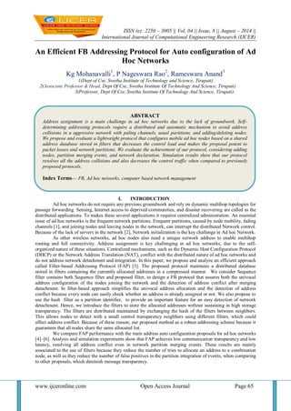 ISSN (e): 2250 – 3005 || Vol, 04 || Issue, 8 || August – 2014 || 
International Journal of Computational Engineering Research (IJCER) 
www.ijceronline.com Open Access Journal Page 65 
An Efficient FB Addressing Protocol for Auto configuration of Ad Hoc Networks Kg Mohanavalli1, P Nageswara Rao2, Rameswara Anand3 1(Dept of Cse, Swetha Institute of Technology and Science, Tirupati) 2(Associate Professor & Head, Dept Of Cse, Swetha Institute Of Technology And Science, Tirupati) 3(Professor, Dept Of Cse, Swetha Institute Of Technology And Science, Tirupati) 
I. INTRODUCTION 
Ad hoc networks do not require any previous groundwork and rely on dynamic multihop topologies for passage forwarding. Sensing, Internet access to deprived communities, and disaster recovering are called as the distributed applications. To makes these several applications it requires centralized administration. An essential issue of ad hoc networks is the frequent network partitions. Frequent partitions, caused by node mobility, fading channels [1], and joining nodes and leaving nodes in the network, can interrupt the distributed Network control. Because of the lack of servers in the network [2], Network initialization is the key challenge in Ad hoc Network. As other wireless networks, ad hoc nodes also need a unique network address to enable multihop routing and full connectivity. Address assignment is key challenging in ad hoc networks, due to the self- organized nature of these situations. Centralized mechanisms, such as the Dynamic Host Configuration Protocol (DHCP) or the Network Address Translation (NAT), conflict with the distributed nature of ad hoc networks and do not address network detachment and integration. In this paper, we propose and analyze an efficient approach called Filter-based Addressing Protocol (FAP) [3]. The proposed protocol maintains a distributed database stored in filters containing the currently allocated addresses in a compressed manner. We consider Sequence filter contains both Sequence filter and proposed filter, to design a FB protocol that assures both the univocal address configuration of the nodes joining the network and the detection of address conflict after merging detachment. In filter-based approach simplifies the univocal address allocation and the detection of address conflict because every node can easily check whether an address is already assigned or not. We also propose to use the hash filter as a partition identifier, to provide an important feature for an easy detection of network detachment. Hence, we introduce the filters to store the allocated addresses without sustaining in high storage transparency. The filters are distributed maintained by exchanging the hash of the filters between neighbors. This allows nodes to detect with a small control transparency neighbors using different filters, which could affect address conflict. Because of these reason, our proposed method as a robust addressing scheme because it guarantees that all nodes share the same allocated list. We compare FAP performance with the main address auto configuration proposals for ad hoc networks [4]–[6]. Analysis and simulation experiments show that FAP achieves low communication transparency and low latency, resolving all address conflict even in network partition merging events. These results are mainly associated to the use of filters because they reduce the number of tries to allocate an address to a combination node, as well as they reduce the number of false positives in the partition integration of events, when comparing to other proposals, which diminish message transparency. 
ABSTRACT 
Address assignment is a main challenge in ad hoc networks due to the lack of groundwork. Self- determining addressing protocols require a distributed and automatic mechanism to avoid address collisions in a aggressive network with paling channels, usual partitions, and adding/deleting nodes. We propose and evaluate a lightweight protocol that configures mobile ad hoc nodes based on a shared address database stored in filters that decreases the control load and makes the proposal potent to packet losses and network partitions. We evaluate the achievement of our protocol, considering adding nodes, partition merging events, and network declaration. Simulation results show that our protocol resolves all the address collisions and also decreases the control traffic when compared to previously proposed protocols. 
Index Terms— FB, Ad hoc networks, computer based network management  
