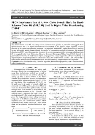 El habti El idrissi Anas et al Int. Journal of Engineering Research and Applications www.ijera.com 
ISSN : 2248-9622, Vol. 4, Issue 8( Version 1), August 2014, pp.82-86 
www.ijera.com 82|P a g e 
FPGA Implementation of A New Chien Search Block for Reed- Solomon Codes RS (255, 239) Used In Digital Video Broadcasting DVB-T El Habti El Idrissi Anas1, El Gouri Rachid1, 2, Hlou Laamari1 1Laboratory of Electrical Engineering and Energy System. Faculty of Sciences, University Ibn Tofail Kenitra, Morocco 2National School of Applied Sciences, University Ibn Tofail Kenitra, Morocco ABSTRACT The Reed-Solomon codes RS are widely used in communication systems, in particular forming part of the specification for the ETSI digital terrestrial television standard. In this paper a simple algorithm for error detection in the Chien Search block is proposed. This algorithm is based on a simple factorization of the error locator polynomial, which allows reducing the number of components required to implement the proposed algorithm on FPGA board. Consequently, it reduces the power consumption with a percentage which can reach 50 % compared to the basic RS decoder. First, we developed the design of Chien Search Block Second, we generated and simulated the hardware description language source code using Quartus software tools,finally we implemented the proposed algorithm of Chien search block for Reed-Solomon codesRS (255, 239) on FPGA board to show both the reduced hardware resources and low complexity compared to the basic algorithm. 
Keywords-Digital video broadcasting,Euclidean Algorithm, Error locator polynomial, FPGA implementation, Reed-Solomon codes. 
I. INTRODUCTION 
Communication technologies are widely used these days. Due to the growing percentage of people using these technologies, methods are needed to increase the transmission rate without reducing the quality [1]. One of these methods is the Reed- Solomon (RS) codes which are used to correct errors in many systems such as storage devices (CD, DVD, etc.).And digital video broadcasting (DVB), [2]. An RS code word is a packet of symbols which are commonly bytes (8-bit symbols), denotes as RS (n, k) where n is the number of the symbols in the encoded message and k is the number of the symbols in the original message as shown in Fig.1. Each RS code word can correct a maximum of t = (n-k/2) errors in a received packet [3]. The objective of this work is to prove that it’s possible to reduce a large number of components in the Chien Search Block using a new algorithm based on a factorization method which allowsconceiving another circuit of Chien Search block with an important number of minimized logic gates. 
Figure.1.RS code word structure [4] 
II. ERROR LOCATOR POLYNOMIAL 
The error locator polynomial E(x) is written to include only the terms that correspond to errors: E(x) = Y1푋푒1 + Y2푋푒2+ … + Yν푋푒휈(1) Where e1, … eν, identify the locations of the errors in the code word as the corresponding powers of x, while Y1,…Yν represent the error values at those locations [5]. The error locator polynomial, Ʌ (x), has a degree of ν ≤ t and can be represented as: Ʌ (x)= (1 + 푋푖푥)휈푖 (2) = X1(x+푋1−1) X2 (x +푋2−1) ….. (3) Where X1 = αe1, X2 = αe2 … then clearly the function value will be zero if x = α-e1, x = α-e2 … 
III. CHIEN SEARCH ALGORITHM 
This algorithm can detect the error position by calculating Ʌ (α-i) where 0 ≤ i ≤ n-1, such as Ʌ (x)is the error locator polynomial, calculatedwith the Euclidean algorithm. For the case of RS (n, k) we must calculate: Ʌ (α-(n-1)), Ʌ (α-(n-2))… Ʌ (α-1), Ʌ (α-0) If the expression reduces to 0 Ʌ (α-i) = 0, then that value of x is a root and identifies the error position else the position does not contain an error. 
RESEARCH ARTICLE OPEN ACCESS  