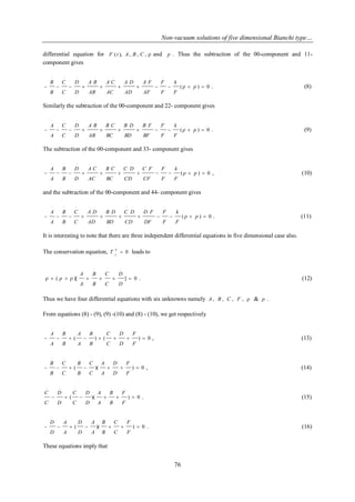Non-vacuum solutions of five dimensional Bianchi type… 
76 
differential equation for F ( t ), A, B , C ,  and p . Thus the subtraction of the 00-component and 11- 
component gives 
( ) 0 
.. .. .. . . . . . . . . .. 
           p  
F 
k 
F 
F 
AF 
A F 
AD 
A D 
AC 
A C 
AB 
A B 
D 
D 
C 
C 
B 
B 
. (8) 
Similarly the subtraction of the 00-component and 22- component gives 
( ) 0 
.. .. .. . . . . . . . . .. 
           p  
F 
k 
F 
F 
BF 
B F 
BD 
B D 
BC 
B C 
AB 
A B 
D 
D 
C 
C 
A 
A 
. (9) 
The subtraction of the 00-component and 33- component gives 
( ) 0 
.. .. .. . . . . . . . . .. 
           p  
F 
k 
F 
F 
CF 
C F 
CD 
C D 
BC 
B C 
AC 
A C 
D 
D 
B 
B 
A 
A 
, (10) 
and the subtraction of the 00-component and 44- component gives 
( ) 0 
.. .. .. . . . . . . . . .. 
           p  
F 
k 
F 
F 
DF 
D F 
CD 
C D 
BD 
B D 
AD 
A D 
C 
C 
B 
B 
A 
A 
. (11) 
It is interesting to note that there are three independent differential equations in five dimensional case also. 
The conservation equation, 0 ;  
ij 
j T leads to 
( )[ ] 0 
. . . . 
. 
        
D 
D 
C 
C 
B 
B 
A 
A 
p . (12) 
Thus we have four differential equations with six unknowns namely A, B , C , F ,  & p . 
From equations (8) - (9), (9) -(10) and (8) - (10), we get respectively 
( ) ( ) 0 
.. .. . . . . . 
        
F 
F 
D 
D 
C 
C 
B 
B 
A 
A 
B 
B 
A 
A 
, (13) 
( )( ) 0 
.. .. . . . . . 
       
F 
F 
D 
D 
A 
A 
C 
C 
B 
B 
C 
C 
B 
B 
, (14) 
( )( ) 0 
.. .. . . . . . 
      
F 
F 
B 
B 
A 
A 
D 
D 
C 
C 
D 
D 
C 
C 
. (15) 
( )( ) 0 
.. .. . . . . . 
       
F 
F 
C 
C 
B 
B 
A 
A 
D 
D 
A 
A 
D 
D 
. (16) 
These equations imply that 
 
