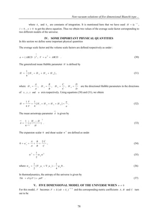 Non-vacuum solutions of five dimensional Bianchi type… 
78 
where 1 k and 2 k are constants of integration. It is mentioned here that we have used n 
H la 
 
 , 
l  0 , n  0 to get the above equation. Thus we obtain two values of the average scale factor corresponding to 
two different models of the universe. 
IV. SOME IMPORTANT PHYSICAL QUANTITIES 
In this section we define some important physical quantities 
The average scale factor and the volume scale factors are defined respectively as under : 
4 
1 
a  ( ABCD ) , V  a  ABCD 
4 . (30) 
The generalized mean Hubble parameter H is defined by 
[ ] 
4 
1 
1 2 3 4 H  H  H  H  H , (31) 
where 
A 
A 
H 
. 
1  , 
B 
B 
H 
. 
2  , 
C 
C 
H 
. 
3  , 
D 
D 
H 
. 
4  are the directional Hubble parameters in the directions 
of x , y , z and u axis respectively. Using equations (30) and (31), we obtain 
a 
a 
H H H H 
V 
V 
H 
. 
1 2 3 4 
. 
[ ] 
4 
1 
4 
1 
      . (32) 
The mean anisotropy parameter A is given by 
2 
4 
1 
( ) 
4 
1 
 
 
 
 
i 
i 
H 
H H 
A . (33) 
The expansion scalar  and shear scalar 2 
 are defined as under 
C 
C 
B 
B 
A 
A 
u 
i 
i 
. . . 
; 
2 
     , (34) 
ij 
ij     
2 
1 2 (35) 
where        ij j i i j ij u u g 
4 
1 
( ) 
2 
1 
. (36) 
In thermodynamics, the entropy of the universe is given by 
Tds  d ( V )  pdV . (37) 
V. FIVE DIMENSIONAL MODEL OF THE UNIVERSE WHEN n  0 
For this model, F becomes n 
F k nlt k 
3 / 
1 ( ) 
 
  and the corresponding metric coefficients A, B and C turn 
out to be 
 