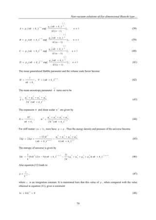 Non-vacuum solutions of five dimensional Bianchi type… 
79 
] 
( 1) 
( ) 
( ) exp[ 
1 
1 / 1 1 
1 1 
 
 
  
 
kl n 
q nlt k 
A p nlt k 
n 
n 
n , n  1 (38) 
] 
( 1) 
( ) 
( ) exp[ 
1 
1 / 2 1 
2 1 
 
 
  
 
kl n 
q nlt k 
B p nlt k 
n 
n 
n , n  1 (39) 
] 
( 1) 
( ) 
( ) exp[ 
1 
1 / 3 1 
3 1 
 
 
  
 
kl n 
q nlt k 
C p nlt k 
n 
n 
n , n  1 (40) 
] 
( 1) 
( ) 
( ) exp[ 
1 
1 / 4 1 
4 1 
 
 
  
 
kl n 
q nlt k 
D p nlt k 
n 
n 
n , n  1 (41) 
The mean generalized Hubble parameter and the volume scale factor become 
1 nlt k 
l 
H 
 
 , n 
V nlt k 
4 / 
1  (  ) . (42) 
The mean anisotropy parameter A turns out to be 
n 
k nlt k 
q q q q 
A 
2 / 
1 
2 
2 
4 
2 
3 
2 
2 
2 
1 
2 (  ) 
   
 . (43) 
The expansion  and shear scalar 2 
 are given by 
1 
4 
nlt k 
l 
 
  , 
n 
k nlt k 
q q q q 
2 / 
1 
2 
2 
4 
2 
3 
2 
2 
2 
2 1 
2 (  ) 
   
  . (44) 
For stiff matter (  1) , were have p   . Thus the energy density and pressure of the universe become 
n n 
k nlt k 
q q q q 
nlt k 
kl 
kp k 
5 / 
1 
2 
4 
2 
3 
2 
2 
2 
1 
3 / 2 
1 
2 
( ) ( ) 
12 
2 2 
 
   
 
 
 
   
 
. (45) 
The entropy of universe is given by 
1 / 1 
1 
2 
4 
2 
3 
2 
2 
2 
1 
1 / 3 
1 
3 
( )( ) 
2 
3 
[6 ( 2 5 )( ) 
1    
        
n n 
q q q q nlt k 
k 
l 
kl n nlt k 
k 
Tds . (46) 
Also equation (12) leads to 
2 
V 
c 
  , (47) 
where c is an integration constant. It is mentioned here that this value of  , when compared with the value 
obtained in equation (41), gives a constraint 
6 0 
2 
kc  kl  (48) 
 