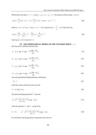Non-vacuum solutions of five dimensional Bianchi type… 
80 
Which holds only when n  5 / 2 and 0 
2 
4 
2 
3 
2 
2 
2 
1 q  q  q  q  . The function of Ricci scalar, f ( R ) is 
n n n 
nlt k R kl n nlt k 
k 
f R 
2 3 / 
1 
3 / 2 
1 ( 2 5 )( ) 
5 
12 
( ) 
5 
2 
( ) 
   
     , (49) 
where 2 
1 
2 
1 4 (2 5)( ) 
 
R  R  l n  nlt  k . For a special case 
2 
1 
n  , f ( R ) turns out to be 
3 / 2 1 
2 
3 / 2 2 
2 
) 
16 
( 
5 
48 
) 
16 
( 
5 
2 
( ) 
 
    
n n 
l 
R 
kl 
l 
k R 
f R (50) 
which gives f ( R ) in terms of R . 
VI. FIVE DIMENSIONAL MODEL OF THE UNIVERSE WHEN n  0 
Here the metric coefficient take the form 
] 
exp( ) 
exp( ) exp[ 
2 
1 
1 2 
klk 
q lt 
A p k lt 
 
  , (51) 
] 
exp( ) 
exp( ) exp[ 
2 
2 
2 2 
klk 
q lt 
B p k lt 
 
  , (52) 
] 
exp( ) 
exp( ) exp[ 
2 
3 
3 2 
klk 
q lt 
C p k lt 
 
  . (53) 
] 
exp( ) 
exp( ) exp[ 
2 
4 
4 2 
klk 
q lt 
D p k lt 
 
  . (54) 
The mean generalized Hubble parameter will become 
H  l (55) 
while the volume scale factor turns out to be 
exp( 4 ) 
4 
2 V  k lt . (56) 
The mean anisotropy parameter A becomes 
] exp( 2 ) 
4 
[ 
2 
2 
2 2 
2 
4 
2 
3 
2 
2 
2 
1 lt 
l k k 
q q q q 
A  
   
 (57) 
while the quantizes  and 2 
 are given by 
  4 l , ] exp( 2 ) 
2 
[ 
2 
2 
2 
2 
4 
2 
3 
2 
2 
2 
2 1 
lt 
k k 
q q q q 
 
   
  . (58) 
For stiff matter, the energy density and pressure turn out to be 
 