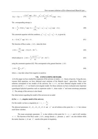 Non-vacuum solutions of five dimensional Bianchi type… 
81 
[ ] exp( 5 ) 
12 exp( 3 ) 
2 2 
5 
2 
2 
4 
2 
3 
2 
2 
2 
1 
3 
2 
2 
lt 
kk 
q q q q 
k 
kl lt 
k kp  
   
 
  
   . (59) 
The corresponding entropy is 
( ) exp( )] 
2 
3 
[ 30 exp( ) 
1 2 
4 
2 
3 
2 
2 
2 
1 
2 
3 
2 q q q q lt 
kk 
l 
kk l lt 
k 
Tds        . (60) 
The constraint equation with the condition, 0 
2 
4 
2 
3 
2 
2 
2 
1 q  q  q  q  , is given by 
12 exp( 5 ) 0 
5 2 
2 kc  kk l lt  . (61) 
The function of Ricci scalar, f ( R ) , takes the form 
exp( 3 )( 30 ) 
5 
2 
( ) 
2 
3 
2 
lt R l 
k 
k 
f R    . (62) 
which reduces to ] ( 30 ) 
12 
[ 
5 
2 
( ) 
3 / 5 2 
2 8 / 3 
R l 
kC 
l k 
f R   (63) 
using the constraint equation (62). This corresponds to the general function f ( R ) 
  
n 
n f ( R ) a R , (64) 
where n may take values from negative or positive. 
VII. CONCLUDING REMARK 
(i) In this paper we have studied the expansion of the universe in metric f ( R ) theory of gravity. Using the non-vacuum 
field equations, we have obtained exact solutions of the Bianchi type-I space-time. These exact 
solutions correspond to two models of the universe. For n  0 , we have obtained singular model of the 
universe and for n  0 we found a non-singular model. For these solutions we have evaluated some important 
cosmological physical quantities such as expansion scalar  , shear scalar 2 
 and mean anisotropy parameter 
A . The entropy of the universe is also found. 
Our observations regarding the model of the universe are as under 
(i) For n  0 , singular model of the universe 
For this model, we have a singularity at 
nl 
k 
t t s 
1    . 
The physical parameters 2 
1 2 3 4 H , H , H , H H ,  and  are all infinite at this point for n  0 but volume 
scale factor vanishes. 
The mean anisotropic parameter A is also infinite at this point for 0  n  1 and it will vanishes 
n  1 . The function of the Ricci scalar f ( R ) , energy density  , pressure p and T are also infinite while 
the metric function A, B and C vanish at this point of singularity. 
 