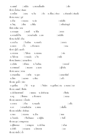 ค. แพทย์ : คลินิก ง. สถานเลี้ยงเด็ก : เด็ก
ข้อ 93. นํ้าท่วม : ฝนตก
ก. เหนื่อย : นอน ข. กิน : หิว ค. เขื่อน : ทํานา ง. ทําลายป่า : ฝนแล้ง
ข้อ 94. กรอบ : รูป
ก. ถ้วย : จานรอง ข. ปก : หนังสือ
ค. วิทยุ : เสียง ง. ฟิล์ม : กล้องถ่ายรูป
ข้อ95. ยาพิษ : ตาย
ก. ความสุข : ดนตรี ข. ชีวิต : ทารก
ค. ความมีนํ้าใจ : ความร่วมมือ ง. บท : หนังสือ
ข้อ 96. ช่างไม้: บ้าน
ก. ภารโรง : โรงเรียน ข. คนครัว : อาหาร
ค. ทหาร : รั้ว ง. ข้าราชการ : กรม
ข้อ 97. บุ้งกี่ : ตะกร้า
ก. กระจาด : ไม้คาน ข. ชะลอม : เข่ง
ค. ไม้กวาด : กาละมัง ง. ไห : หม้อ
ข้อ 98. นิตยสาร : บรรณาธิการ
ก. บริษัท : เจ้าของ ข. โรงเรียน : อาจารย์
ค. ภาพยนตร์ : พระเอก ง. ละคร : ผู้กํากับ
ข้อ 99. จงอาง : สวาย
ก. สามเหลี่ยม : เทโพ ข. กุเลา : แสงอาทิตย์
ค. ยี่สก : แมวเซา ง. เขียว : แก้ว
ข้อ 100. ลูกนํ้า : ปลา
ก. ลูกเจี๊ยบ : ไก่ ข. ยุง : ไข่ปลา ค. ลูกอ๊อด : กบ ง. หนอน : นก
ข้อ 101. แพทย์ : ฝึกหัด
ก. นักวิทยาศาสตร์ : ทดลอง ข. นักคํานวณ : ฝึกฝน
ค. ครู : ฝึกสอน ง. ข้าราชการ : อบรม
ข้อ 102. อดอาหาร : นํ้าหนัก
ก. อาหาร : อ้วน ข. ขนมปัง : แป้ ง
ค. ยา : ความเจ็บปวด ง. ลดลง : เพิ่มขึ้น
ข้อ 103. หนังสือ : ตัวอักษร
ก. ซอง : กระดาษ ข. บ้าน : ซอย
ค. โรงหนัง : ป้ายโฆษนา ง. ปฏิทิน : วันที่
ข้อ 104. คุก : อาชญากรรม
ก. ผู้พิพากษา : อาชญากร ข. นักโทษ : ขโมย
ค. ป่าช้า : ความตาย ง. อิสรภาพ : นก
ข้อ 105. ท่อนํ้า : นํ้า
 