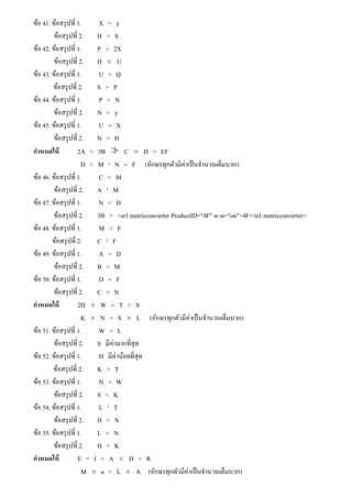 ข้อ 41. ข้อสรุปที่ 1. X = y
ข้อสรุปที่ 2. H > S
ข้อ 42. ข้อสรุปที่ 1. P > 2X
ข้อสรุปที่ 2. H ≮ U
ข้อ 43. ข้อสรุปที่ 1. U > Q
ข้อสรุปที่ 2. S > P
ข้อ 44. ข้อสรุปที่ 1. P < N
ข้อสรุปที่ 2. N = y
ข้อ 45. ข้อสรุปที่ 1. U = X
ข้อสรุปที่ 2. N > H
กําหนดให้ 2A > 3B ≯ C ≯ D > EF
D < M ¹ N = F (อักษรทุกตัวมีค่าเป็นจํานวนเต็มบวก)
ข้อ 46. ข้อสรุปที่ 1. C < M
ข้อสรุปที่ 2. A ¹ M
ข้อ 47. ข้อสรุปที่ 1. N < D
ข้อสรุปที่ 2. 3B > <st1:metricconverter ProductID="4F" w:st="on">4F</st1:metricconverter>
ข้อ 48. ข้อสรุปที่ 1. M > F
ข้อสรุปที่ 2. C ¹ F
ข้อ 49. ข้อสรุปที่ 1. A > D
ข้อสรุปที่ 2. B < M
ข้อ 50. ข้อสรุปที่ 1. D = F
ข้อสรุปที่ 2. C > N
กําหนดให้ 2H ≯ W = T < S
K ≯ N > S ≯ L (อักษรทุกตัวมีค่าเป็นจํานวนเต็มบวก)
ข้อ 51. ข้อสรุปที่ 1. W > L
ข้อสรุปที่ 2. S มีค่ามากที่สุด
ข้อ 52. ข้อสรุปที่ 1. H มีค่าน้อยที่สุด
ข้อสรุปที่ 2. K > T
ข้อ 53. ข้อสรุปที่ 1. N > W
ข้อสรุปที่ 2. S < K
ข้อ 54. ข้อสรุปที่ 1. L ¹ T
ข้อสรุปที่ 2. H < N
ข้อ 55. ข้อสรุปที่ 1. L < N
ข้อสรุปที่ 2. H = K
กําหนดให้ E = I < A ≮ D > R
M ≯ u < L ≮ A (อักษรทุกตัวมีค่าเป็นจํานวนเต็มบวก)
 
