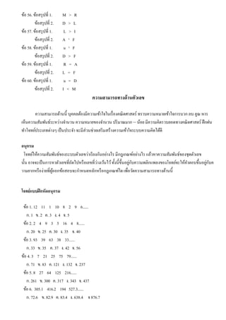 ข้อ 56. ข้อสรุปที่ 1. M > R
ข้อสรุปที่ 2. D > L
ข้อ 57. ข้อสรุปที่ 1. L > I
ข้อสรุปที่ 2. A ¹ F
ข้อ 58. ข้อสรุปที่ 1. u ¹ F
ข้อสรุปที่ 2. D > F
ข้อ 59. ข้อสรุปที่ 1. R = A
ข้อสรุปที่ 2. L = F
ข้อ 60. ข้อสรุปที่ 1. u = D
ข้อสรุปที่ 2. I < M
ความสามารถทางด้านตัวเลข
ความสามารถด้านนี้ บุคคลต้องมีความเข้าใจในเรื่องคณิตศาสตร์ ทราบความหมายเข้าใจการบวก ลบ คูณ หาร
เห็นความสัมพันธ์ระหว่างจํานวน ความหมายของจํานวน ปริมาณมาก – น้อย มีความคิดรวบยอดทางคณิตศาสตร์ ฝึกฝน
ทําโจทย์ประเภทต่างๆ เป็นประจํา จะมีส่วนช่วยเสริมสร้างความเข้าใจระบบความคิดได้ดี
อนุกรม
โจทย์ให้ความสัมพันธ์ของระบบตัวเลขว่าเรียงกันอย่างไร มีกฎเกณฑ์อย่างไร แล้วหาความสัมพันธ์ของชุดตัวเลข
นั้น อาจจะเป็นการหาตัวเลขที่ถัดไปหรือเลขที่ว่างเว้นไว้ทั้งนี้ขึ้นอยู่กับความพลิกแพลงของโจทย์จะให้คําตอบขึ้นอยู่กับค
วามยากหรือง่ายที่ผู้ออกข้อสอบจะกําหนดหลักหรือกฎเกณฑ์ใด เพื่อวัดความสามารถทางด้านนี้
โจทย์แบบฝึกหัดอนุกรม
ข้อ 1. 12 11 1 10 8 2 9 6......
ก. 1 ข. 2 ค. 3 ง. 4 จ. 5
ข้อ 2. 2 4 9 3 5 16 4 8......
ก. 20 ข. 25 ค. 30 ง. 35 จ. 40
ข้อ 3. 93 39 63 38 33......
ก. 33 ข. 35 ค. 37 ง. 42 จ. 56
ข้อ 4. 3 7 21 25 75 79......
ก. 71 ข. 83 ค. 121 ง. 132 จ. 237
ข้อ 5. 8 27 64 125 216......
ก. 261 ข. 300 ค. 317 ง. 343 จ. 437
ข้อ 6. 305.1 416.2 194 527.3......
ก. 72.6 ข. 82.9 ค. 83.4 ง. 638.4 จ 876.7
 