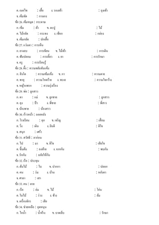 ค. เนคไท : เสื้อ ง. รองเท้า : ถุงเท้า
จ. เข็มขัด : กางเกง
ข้อ 26. เข็มหมุด : กระดาษ
ก. เข็ม : ผ้า ข. ตะปู : ไม้
ค. ไม้กลัด : กระทง ง. เชือก : กล่อง
จ. เข็มกลัด : ปกเสื้อ
ข้อ 27. แว่นตา : การเห็น
ก. ยางลบ : การเขียน ข. ไม้เท้า : การเดิน
ค. ฟันปลอม : การเคี้ยว ง. ยา : การรักษา
จ. ครู : การเรียนรู้
ข้อ 28. ผึ้ง : ความขยันขันแข็ง
ก. สิงโต : ความเข้มแข็ง ข. กา : ความตาย
ค. พายุ : ความโหดร้าย ง. ทะเล : ความใจกว้าง
จ. หญ้าแพรก : ความรุ่งเรือง
ข้อ 29. พ่อ : ลูกสาว
ก. ตา : แม่ ข. ลูกชาย : ลูกสาว
ค. ลุง : ป้า ง. พี่ชาย : พี่สาว
จ. น้องชาย : น้องสาว
ข้อ 30. ก้าวหน้า : ถอยหลัง
ก. โรงเรียน : คุก ข. เจริญ : เสื่อม
ค. วิ่ง : เดิน ง. ยินดี : ดีใจ
จ. สนุก : เศร้า
ข้อ 31. สวัสดี : ลาก่อน
ก. ไป : มา ข. ดีใจ : เสียใจ
ค. ขึ้นต้น : ลงท้าย ง. จากกัน : พบกัน
จ. รักกัน : อภัยให้กัน
ข้อ 32. เรือ : ประทุน
ก. ต้นไม้ : ใบ ข. ปากกา : ปลอก
ค. คน : ร่ม ง. บ้าน : หลังคา
จ. ศาลา : เสา
ข้อ 33. คน : ตาย
ก. เรือ : ล่ม ข. ไม้ : โค่น
ค. ใบไม้ : ร่วง ง. ช้าง : ล้ม
จ. เครื่องจักร : เสีย
ข้อ 34. ช่วยเหลือ : อุดหนุน
ก. ไอนํ้า : นํ้าค้าง ข. บาดเจ็บ : รักษา
 