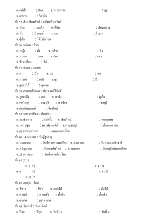 ค. แม่นํ้า : ปลา ง. ทะเลทราย : อูฐ
จ. อาหาร : วิตามิน
ข้อ 55. สังหาริมทรัพย์: อสังหาริมทรัพย์
ก. บ้าน : รถเก๋ง ข. ที่ดิน : ต้นมะม่วง
ค. ม้า : เรือยนต์ ง. แพ : โรงรถ
จ. ตู้เย็น : โต๊ะบิลเรียด
ข้อ 56. หม่อน : ไหม
ก. หญ้า : ม้า ข. กล้วย : ลิง
ค. หนอน : นก ง. ปลา : แมว
จ. ข้าวเปลือก : ไก่
ข้อ 57. พ่อตา : แม่ยาย
ก. อา : น้า ข. แม่ : พ่อ
ค. ภรรยา : สามี ง. ลุง : ป้ า
จ. ลูกสะใภ้ : ลูกเขย
ข้อ 58. เขาสามร้อยอด : ประจวบคีรีขันธ์
ก. ภูกระดึง : เลย ข. เขารัง : ภูเก็ต
ค. เขาใหญ่ : สระบุรี ง. เขาเขียว : ชลบุรี
จ. ดอยอินทนนท์ : เชียงใหม่
ข้อ 59. นครราชสีมา : ปากช่อง
ก. ฉะเชิงเทรา : แปดริ้ว ข. เชียงใหม่ : ดอยสุเทพ
ค. นครปฐม : พระปฐมเจดีย์ ง. กาญจนบุรี : นํ้าตกเอราวัณ
จ. กรุงเทพมหานคร : เขตบางกอกน้อย
ข้อ 60. 14 เมษายน : วันผู้สูงอายุ
ก. 1 เมษายน : วันข้าราชการพลเรือน ข. 2 เมษายน : วันประมงแห่งชาติ
ค. 5 มิถุนายน : วันกองทัพไทย ง. 13 เมษายน : วันอนุรักษ์มรดกไทย
จ. 25 มกราคม : วันสิ่งแวดล้อมไทย
ข้อ 61. 2 : 8
ก. 5 : 25 ข. 4 : 24
ค. 6 : 42 ง. 3 : 27
จ. 28 : 7
ข้อ 62. อบอุ่น : ร้อน
ก. สีขาว : สีดํา ข. ดอกไม้ : ต้นไม้
ค. ความดี : ความชั่ว ง. นํ้าเย็น : นํ้าแข็ง
จ. อากาศ : บรรยากาศ
ข้อ 63. วันเสาร์ : วันอาทิตย์
ก. ปีจอ : ปีกุน ข. วันที่ 31 : วันที่ 1
 