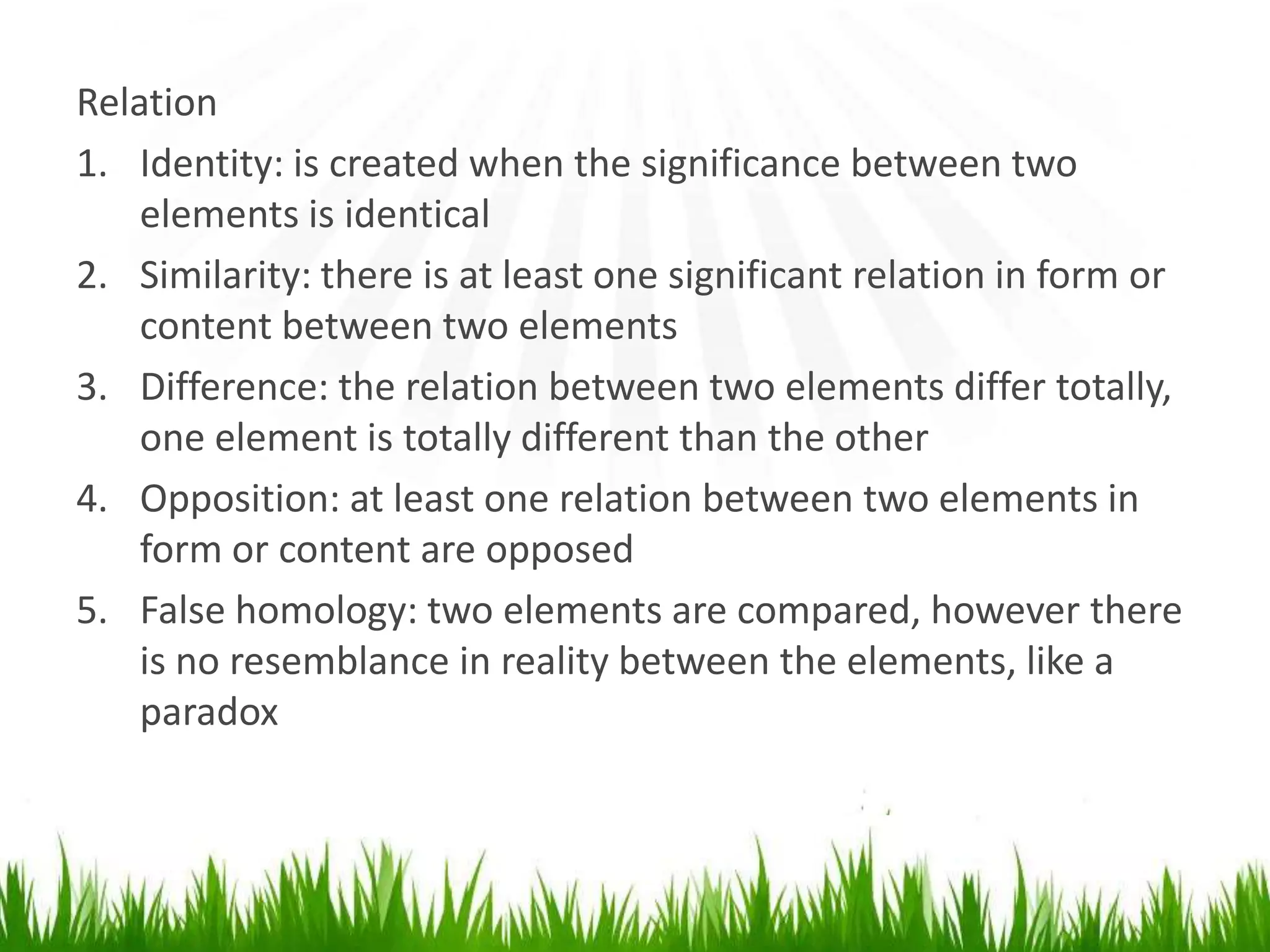Relation
1. Identity: is created when the significance between two
    elements is identical
2. Similarity: there is at least one significant relation in form or
    content between two elements
3. Difference: the relation between two elements differ totally,
    one element is totally different than the other
4. Opposition: at least one relation between two elements in
    form or content are opposed
5. False homology: two elements are compared, however there
    is no resemblance in reality between the elements, like a
    paradox
 