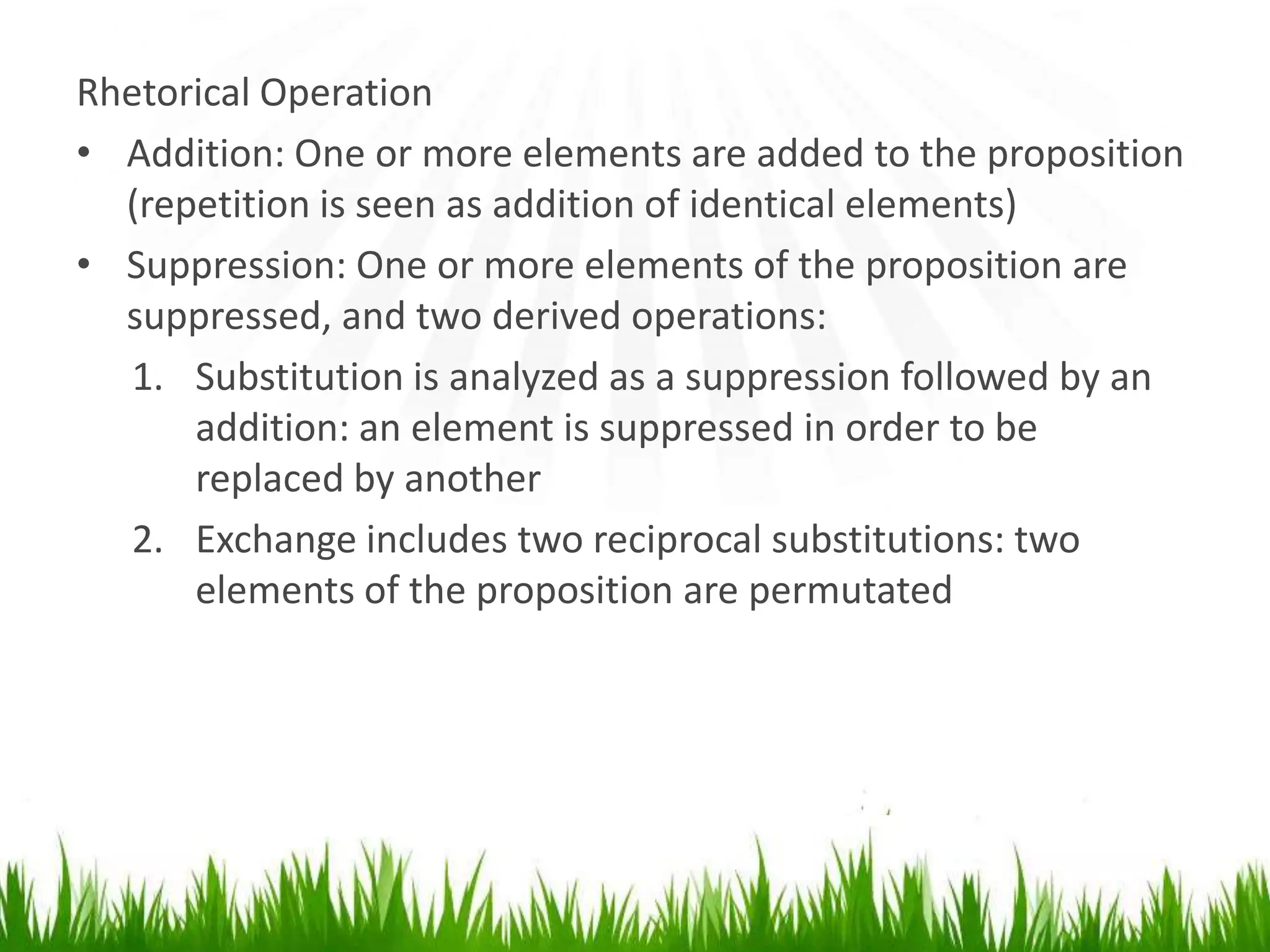 Rhetorical Operation
• Addition: One or more elements are added to the proposition
  (repetition is seen as addition of identical elements)
• Suppression: One or more elements of the proposition are
  suppressed, and two derived operations:
  1. Substitution is analyzed as a suppression followed by an
      addition: an element is suppressed in order to be
      replaced by another
  2. Exchange includes two reciprocal substitutions: two
      elements of the proposition are permutated
 