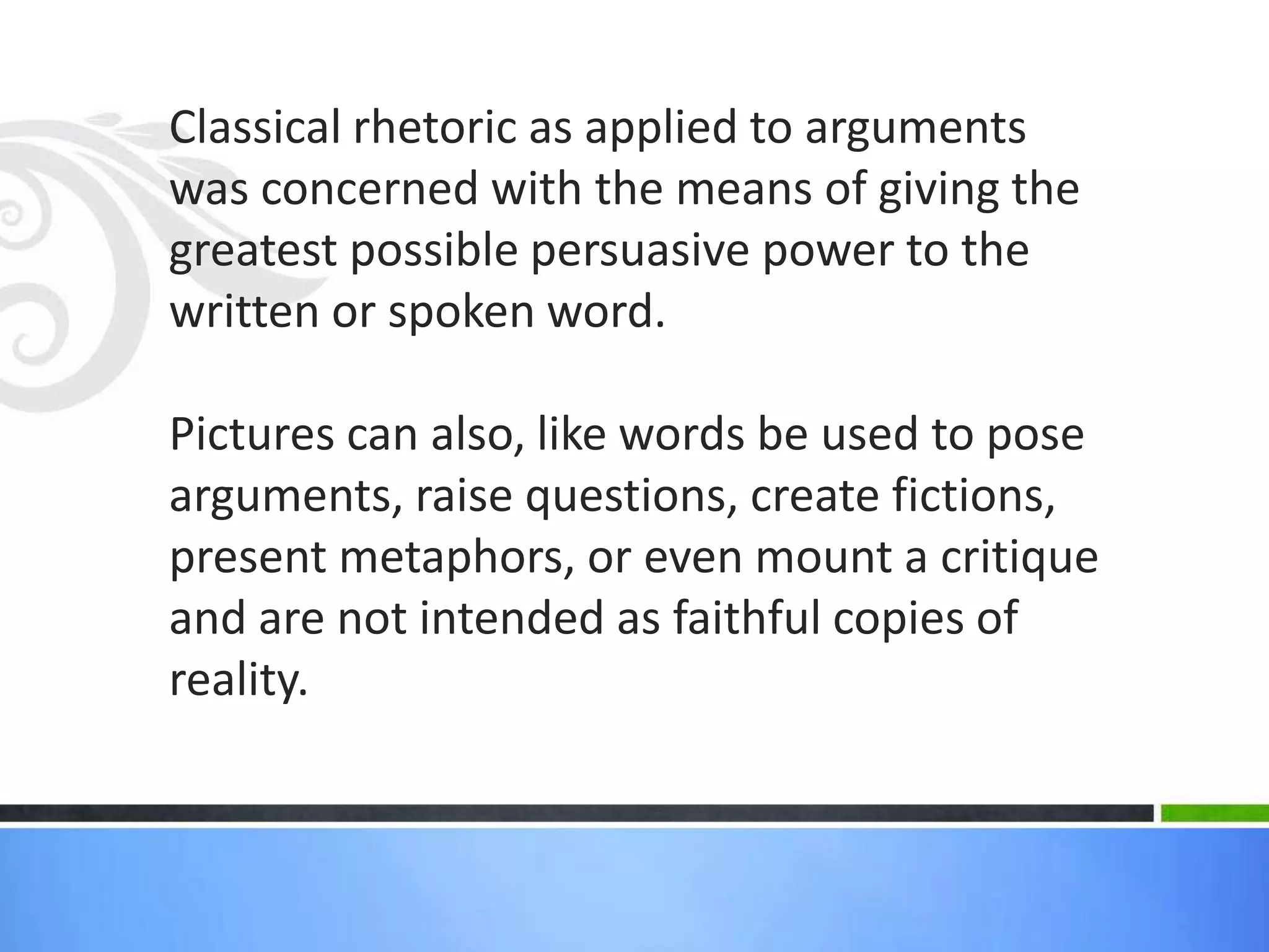 Classical rhetoric as applied to arguments
was concerned with the means of giving the
greatest possible persuasive power to the
written or spoken word.

Pictures can also, like words be used to pose
arguments, raise questions, create fictions,
present metaphors, or even mount a critique
and are not intended as faithful copies of
reality.
 