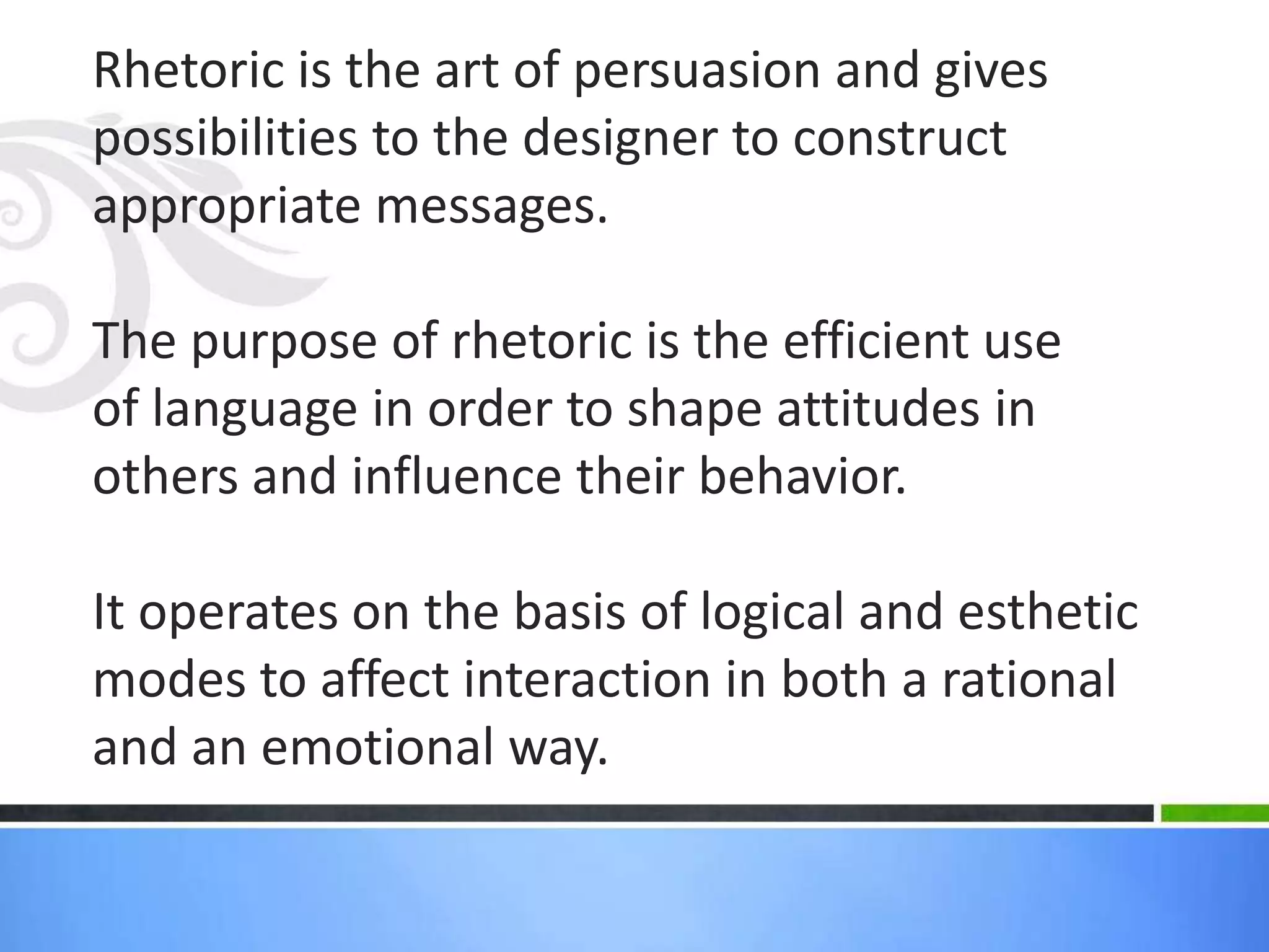 Rhetoric is the art of persuasion and gives
possibilities to the designer to construct
appropriate messages.

The purpose of rhetoric is the efficient use
of language in order to shape attitudes in
others and influence their behavior.

It operates on the basis of logical and esthetic
modes to affect interaction in both a rational
and an emotional way.
 