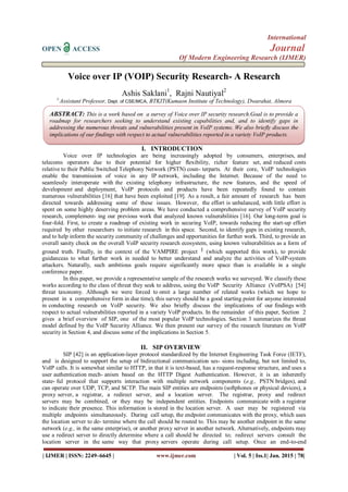 International
OPEN ACCESS Journal
Of Modern Engineering Research (IJMER)
| IJMER | ISSN: 2249–6645 | www.ijmer.com | Vol. 5 | Iss.1| Jan. 2015 | 78|
Voice over IP (VOIP) Security Research- A Research
Ashis Saklani1
, Rajni Nautiyal2
1,
Assistant Professor, Dept. of CSE/MCA, BTKIT(Kumaon Institute of Technology), Dwarahat, Almora
I. INTRODUCTION
Voice over IP technologies are being increasingly adopted by consumers, enterprises, and
telecoms operators due to their potential for higher ﬂexibility, richer feature set, and reduced costs
relative to their Public Switched Telephony Network (PSTN) coun- terparts. At their core, VoIP technologies
enable the transmission of voice in any IP network, including the Internet. Because of the need to
seamlessly interoperate with the existing telephony infrastructure, the new features, and the speed of
development and deployment, VoIP protocols and products have been repeatedly found to contain
numerous vulnerabilities [16] that have been exploited [19]. As a result, a fair amount of research has been
directed towards addressing some of these issues. However, the effort is unbalanced, with little effort is
spent on some highly deserving problem areas. We have conducted a comprehensive survey of VoIP security
research, complement- ing our previous work that analyzed known vulnerabilities [16]. Our long-term goal is
four-fold. First, to create a roadmap of existing work in securing VoIP, towards reducing the start-up effort
required by other researchers to initiate research in this space. Second, to identify gaps in existing research,
and to help inform the security community of challenges and opportunities for further work. Third, to provide an
overall sanity check on the overall VoIP security research ecosystem, using known vulnerabilities as a form of
ground truth. Finally, in the context of the VAMPIRE project 1 (which supported this work), to provide
guidanceas to what further work in needed to better understand and analyze the activities of VoIP-system
attackers. Naturally, such ambitious goals require significantly more space than is available in a single
conference paper.
In this paper, we provide a representative sample of the research works we surveyed. We classify these
works according to the class of threat they seek to address, using the VoIP Security Alliance (VoIPSA) [54]
threat taxonomy. Although we were forced to omit a large number of related works (which we hope to
present in a comprehensive form in due time), this survey should be a good starting point for anyone interested
in conducting research on VoIP security. We also brieﬂy discuss the implications of our findings with
respect to actual vulnerabilities reported in a variety VoIP products. In the remainder of this paper, Section 2
gives a brief overview of SIP, one of the most popular VoIP technologies. Section 3 summarizes the threat
model defined by the VoIP Security Alliance. We then present our survey of the research literature on VoIP
security in Section 4, and discuss some of the implications in Section 5.
II. SIP OVERVIEW
SIP [42] is an application-layer protocol standardized by the Internet Engineering Task Force (IETF),
and is designed to support the setup of bidirectional communication ses- sions including, but not limited to,
VoIP calls. It is somewhat similar to HTTP, in that it is text-based, has a request-response structure, and uses a
user authentication mech- anism based on the HTTP Digest Authentication. However, it is an inherently
state- ful protocol that supports interaction with multiple network components (e.g., PSTN bridges), and
can operate over UDP, TCP, and SCTP. The main SIP entities are endpoints (softphones or physical devices), a
proxy server, a registrar, a redirect server, and a location server. The registrar, proxy and redirect
servers may be combined, or they may be independent entities. Endpoints communicate with a registrar
to indicate their presence. This information is stored in the location server. A user may be registered via
multiple endpoints simultaneously. During call setup, the endpoint communicates with the proxy, which uses
the location server to de- termine where the call should be routed to. This may be another endpoint in the same
network (e.g., in the same enterprise), or another proxy server in another network. Alternatively, endpoints may
use a redirect server to directly determine where a call should be directed to; redirect servers consult the
location server in the same way that proxy servers operate during call setup. Once an end-to-end
ABSTRACT: This is a work based on a survey of Voice over IP security research.Goal is to provide a
roadmap for researchers seeking to understand existing capabilities and, and to identify gaps in
addressing the numerous threats and vulnerabilities present in VoIP systems. We also brieﬂy discuss the
implications of our findings with respect to actual vulnerabilities reported in a variety VoIP products.
 