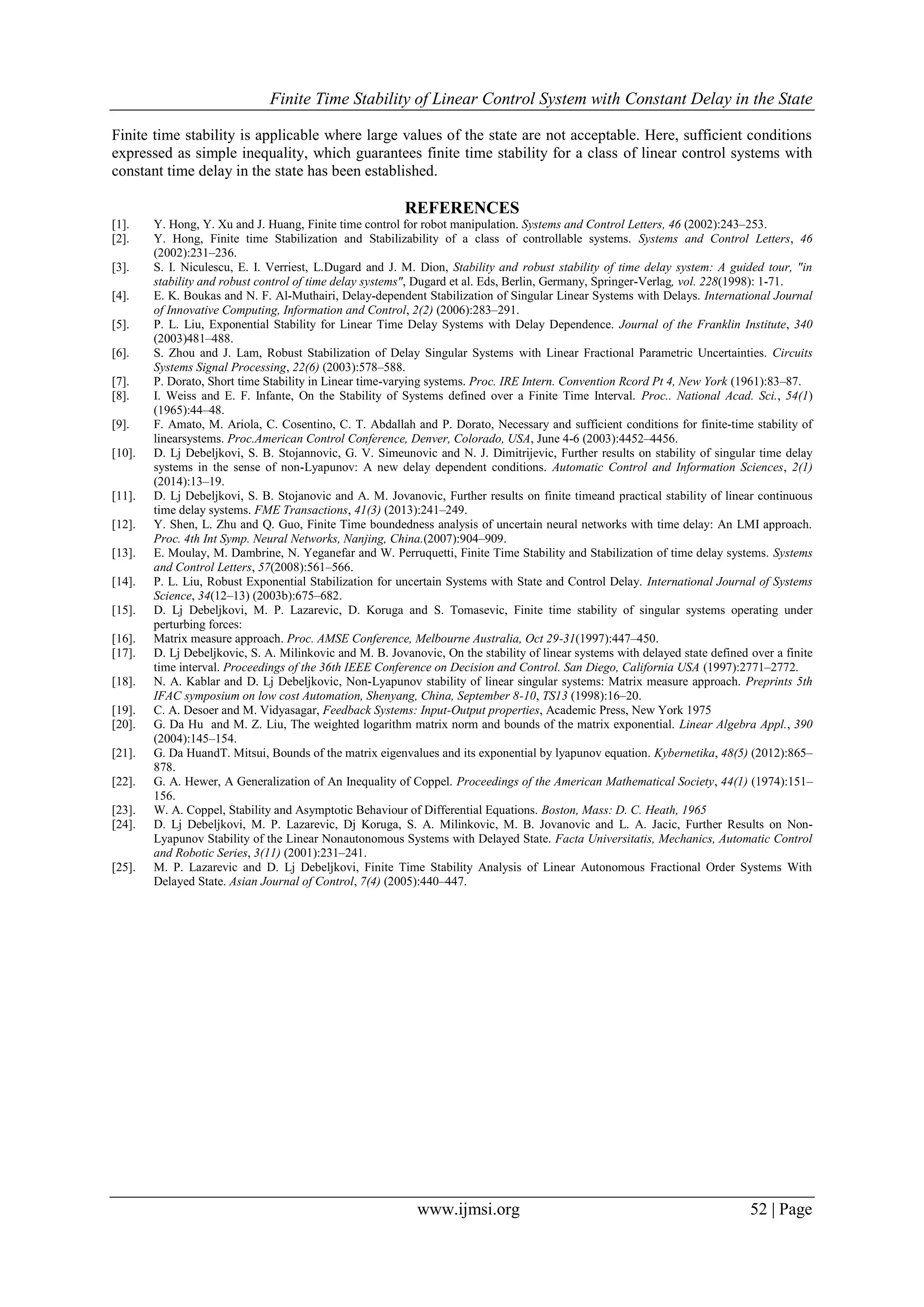 Finite Time Stability of Linear Control System with Constant Delay in the State
www.ijmsi.org 52 | Page
Finite time stability is applicable where large values of the state are not acceptable. Here, sufficient conditions
expressed as simple inequality, which guarantees finite time stability for a class of linear control systems with
constant time delay in the state has been established.
REFERENCES
[1]. Y. Hong, Y. Xu and J. Huang, Finite time control for robot manipulation. Systems and Control Letters, 46 (2002):243–253.
[2]. Y. Hong, Finite time Stabilization and Stabilizability of a class of controllable systems. Systems and Control Letters, 46
(2002):231–236.
[3]. S. I. Niculescu, E. I. Verriest, L.Dugard and J. M. Dion, Stability and robust stability of time delay system: A guided tour, "in
stability and robust control of time delay systems", Dugard et al. Eds, Berlin, Germany, Springer-Verlag, vol. 228(1998): 1-71.
[4]. E. K. Boukas and N. F. Al-Muthairi, Delay-dependent Stabilization of Singular Linear Systems with Delays. International Journal
of Innovative Computing, Information and Control, 2(2) (2006):283–291.
[5]. P. L. Liu, Exponential Stability for Linear Time Delay Systems with Delay Dependence. Journal of the Franklin Institute, 340
(2003)481–488.
[6]. S. Zhou and J. Lam, Robust Stabilization of Delay Singular Systems with Linear Fractional Parametric Uncertainties. Circuits
Systems Signal Processing, 22(6) (2003):578–588.
[7]. P. Dorato, Short time Stability in Linear time-varying systems. Proc. IRE Intern. Convention Rcord Pt 4, New York (1961):83–87.
[8]. I. Weiss and E. F. Infante, On the Stability of Systems defined over a Finite Time Interval. Proc.. National Acad. Sci., 54(1)
(1965):44–48.
[9]. F. Amato, M. Ariola, C. Cosentino, C. T. Abdallah and P. Dorato, Necessary and sufficient conditions for finite-time stability of
linearsystems. Proc.American Control Conference, Denver, Colorado, USA, June 4-6 (2003):4452–4456.
[10]. D. Lj Debeljkovi, S. B. Stojannovic, G. V. Simeunovic and N. J. Dimitrijevic, Further results on stability of singular time delay
systems in the sense of non-Lyapunov: A new delay dependent conditions. Automatic Control and Information Sciences, 2(1)
(2014):13–19.
[11]. D. Lj Debeljkovi, S. B. Stojanovic and A. M. Jovanovic, Further results on finite timeand practical stability of linear continuous
time delay systems. FME Transactions, 41(3) (2013):241–249.
[12]. Y. Shen, L. Zhu and Q. Guo, Finite Time boundedness analysis of uncertain neural networks with time delay: An LMI approach.
Proc. 4th Int Symp. Neural Networks, Nanjing, China.(2007):904–909.
[13]. E. Moulay, M. Dambrine, N. Yeganefar and W. Perruquetti, Finite Time Stability and Stabilization of time delay systems. Systems
and Control Letters, 57(2008):561–566.
[14]. P. L. Liu, Robust Exponential Stabilization for uncertain Systems with State and Control Delay. International Journal of Systems
Science, 34(12–13) (2003b):675–682.
[15]. D. Lj Debeljkovi, M. P. Lazarevic, D. Koruga and S. Tomasevic, Finite time stability of singular systems operating under
perturbing forces:
[16]. Matrix measure approach. Proc. AMSE Conference, Melbourne Australia, Oct 29-31(1997):447–450.
[17]. D. Lj Debeljkovic, S. A. Milinkovic and M. B. Jovanovic, On the stability of linear systems with delayed state defined over a finite
time interval. Proceedings of the 36th IEEE Conference on Decision and Control. San Diego, California USA (1997):2771–2772.
[18]. N. A. Kablar and D. Lj Debeljkovic, Non-Lyapunov stability of linear singular systems: Matrix measure approach. Preprints 5th
IFAC symposium on low cost Automation, Shenyang, China, September 8-10, TS13 (1998):16–20.
[19]. C. A. Desoer and M. Vidyasagar, Feedback Systems: Input-Output properties, Academic Press, New York 1975
[20]. G. Da Hu and M. Z. Liu, The weighted logarithm matrix norm and bounds of the matrix exponential. Linear Algebra Appl., 390
(2004):145–154.
[21]. G. Da HuandT. Mitsui, Bounds of the matrix eigenvalues and its exponential by lyapunov equation. Kybernetika, 48(5) (2012):865–
878.
[22]. G. A. Hewer, A Generalization of An Inequality of Coppel. Proceedings of the American Mathematical Society, 44(1) (1974):151–
156.
[23]. W. A. Coppel, Stability and Asymptotic Behaviour of Differential Equations. Boston, Mass: D. C. Heath, 1965
[24]. D. Lj Debeljkovi, M. P. Lazarevic, Dj Koruga, S. A. Milinkovic, M. B. Jovanovic and L. A. Jacic, Further Results on Non-
Lyapunov Stability of the Linear Nonautonomous Systems with Delayed State. Facta Universitatis, Mechanics, Automatic Control
and Robotic Series, 3(11) (2001):231–241.
[25]. M. P. Lazarevic and D. Lj Debeljkovi, Finite Time Stability Analysis of Linear Autonomous Fractional Order Systems With
Delayed State. Asian Journal of Control, 7(4) (2005):440–447.
 