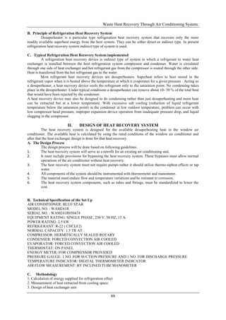 Waste Heat Recovery Through Air Conditioning System.

B. Principle of Refrigeration Heat Recovery System
          Desuperheater is a particular type refrigeration heat recovery system that recovers only the more
readily available superheat energy from the host system. They can be either direct or indirect type. In present
refrigeration heat recovery system indirect type of system is used.

C. Typical Refrigeration Heat Recovery System implemented
          A refrigeration heat recovery device is indirect type of system in which a refrigerant to water heat
exchanger is installed between the host refrigeration system compressor and condenser. Water is circulated
through one side of heat exchanger and hot refrigerant gas from the compressor is routed through the other side.
Heat is transferred from the hot refrigerant gas to the water.
          Most refrigerant heat recovery devices are desuperheaters. Superheat refers to heat stored in the
refrigerant vapor when it is heated above the temperature at which it evaporates for a given pressure . Acting as
a desuperheater, a heat recovery device cools the refrigerant only to the saturation point. No condensing takes
place in the desuperheater .Under typical conditions a desuperheater can remove about 10- 30 % of the total heat
that would have been rejected by the condenser.
A heat recovery device may also be designed to do condensing rather than just desuperheating and more heat
can be extracted but at a lower temperature. With excessive sub cooling (reduction of liquid refrigerant
temperature below the saturation point) in the condenser at low outdoor temperature, problem can occur with
low compressor head pressure, improper expansion device operation from inadequate pressure drop, and liquid
slugging in the compressor.

                           II.     DESIGN OF HEAT RECOVERY SYSTEM
          The heat recovery system is designed for the available desuperheating heat in the window air
conditioner. The available heat is calculated by using the rated conditions of the window air conditioner and
after that the heat exchanger design is done for that heat recovery.
A. The Design Process
          The design process will be done based on following guidelines.
1.        The heat recovery system will serve as a retrofit for an existing air conditioning unit.
2.        It must include provisions for bypassing the heat recovery system. These bypasses must allow normal
          operations of the air conditioner without heat recovery.
3.        The heat recovery system must not require pumps rather it should utilize thermo-siphon effects or tap
          water.
4.        All components of the system should be instrumented with thermometer and manometer.
5.        The material must endure flow and temperature variations and be resistant to corrosion.
6.        The heat recovery system components, such as tubes and fittings, must be standardized to lower the
          cost.


B. Technical Specification of the Set Up
AIR CONDITIONER: BLUE STAR
MODEL NO. : WAM241R
SERIAL NO. : WAM241R050474
EQUIPMENT RATING: SINGLE PHASE, 230 V, 50 HZ, 13 A.
POWER RATING: 2.5 kW
REFRIGERANT: R-22 ( CHCLF2)
NORMAL CAPACITY: 1.5 TR AT
COMPRESSOR: HERMITICALLY SEALED ROTARY
CONDENSER: FORCED CONVECTION AIR COOLED
EVAPORATOR: FORCED CONVECTION AIR COOLED
THERMOSTAT: ON PANEL
ENERGY METER: FOR COMPRESSOR PROVIDED
PRESSURE GAUGE: 1 NO. FOR SUCTION PRESSURE AND 1 NO. FOR DISCHARGE PRESSURE
TEMPERATURE INDICATOR: DIGITAL THERMOMETER INDICATOR
AIR FLOW MEASUREMENT: BY INCLINED TUBE MANOMETER

C. Methodology
1. Calculation of energy supplied for refrigeration effect
2. Measurement of heat extracted from cooling space.
3. Design of heat exchanger unit

                                                        88
 