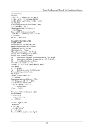Waste Heat Recovery Through Air Conditioning System.

To find temp. T2
We have,
S2= S2‟ + 2.3 Cp log (T2/T2‟) (i.e. Fig.3)
1.7521=1.6893 + 2.3*1.0256 log (T2/320)
1.7521= 2.3588 log (T2/320) = 1.7521 – 1.6893
T2= 68.29OC
Refrigerating effect = h1-hf3 = 404.68 – 259.1
= 145.58 kJ/kg (i.e. Fig.2)
Mass flow rate (mR) = 5.3505/145.58
= 0.03675 kg/sec
Heat available for desuperheating (Q)
 = mR (h2- h2’) = 0.03675(437.92 – 417.18)
= 0.7651 kW
Q= 765.13 W (i.e. [3])

HEAT EXCHANGER UNIT.
GIVEN DATA:-
Inner diameter of tube (Di) = 8.4 mm
Outer diameter of tube (DO) = 10 mm
Thickness of tube (t) = 0.8 mm
Material selected = Copper.
Thermal conductivity (k) = 380 W/m k.
Fouling factor for Refrigerant =0.00017.
Fouling factor for water =0.00017.
1)       Heat transfer coefficient for refrigerant side hi = 898 W/m2k.
2)       Heat transfer coefficient for water side ho = 151.58 W/m2k.
3)       Overall heat transfer coefficient.
1/U =1/hi +1/ho + dx/k + Fr + Fw.
=1/898+1/151.48+ 0.8*10-3/380+0.00017+0.00017
=1/0.00804
U= 125 W/m2K.
4)       To find out Area of Heat Exchanger.
Now, outlet temperature of water.
Q= mCp ∆T
765.13 =1/60*4719(T2-30).
 T2 = 40.98˚C.
Log mean temperature difference. =∆Tm.
∆T1=Refrigerant diff. =69-41=28˚C.
∆T2=Water diff. =40-30= 10˚C.
∆Tm= ∆T1-∆T2/ln (∆T1/∆T2)
     = 28-10/ln (28/10)
∆Tm = 17.49˚C

Now, Area of Heat Exchanger. (i.e. [2])
Q = U*A*∆Tm
A = Q/U*∆Tm
  =765.13/125*17.49
A = 0.352 M2

To find Length of Tube...
A= π*Do*L
L = A/π*Do
 = 0.352/π*10*10-3
L= 11.20 Meter.
So, L = 12 Meter. (Approx.) (i.e. Fig.4)




                                                       90
 