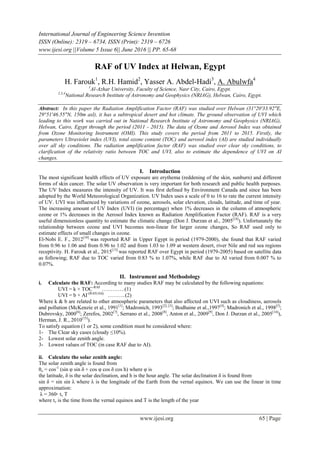 International Journal of Engineering Science Invention
ISSN (Online): 2319 – 6734, ISSN (Print): 2319 – 6726
www.ijesi.org ||Volume 5 Issue 6|| June 2016 || PP. 65-68
www.ijesi.org 65 | Page
RAF of UV Index at Helwan, Egypt
H. Farouk1
, R.H. Hamid2
, Yasser A. Abdel-Hadi3
, A. Abulwfa4
1
Al-Azhar University, Faculty of Science, Nasr City, Cairo, Egypt.
2,3,4
National Research Institute of Astronomy and Geophysics (NRIAG), Helwan, Cairo, Egypt.
Abstract: In this paper the Radiation Amplification Factor (RAF) was studied over Helwan (31°20'33.92"E,
29°51'46.55"N, 150m asl), it has a subtropical desert and hot climate. The ground observation of UVI which
leading to this work was carried out in National Research Institute of Astronomy and Geophysics (NRIAG),
Helwan, Cairo, Egypt through the period (2011 - 2015). The data of Ozone and Aerosol Index was obtained
from Ozone Monitoring Instrument (OMI). This study covers the period from 2011 to 2015. Firstly, the
parameters Ultraviolet index (UVI), total ozone content (TOC) and aerosol index (AI) are studied individually
over all sky conditions. The radiation amplification factor (RAF) was studied over clear sky conditions, to
clarification of the relativity ratio between TOC and UVI, also to estimate the dependence of UVI on AI
changes.
I. Introduction
The most significant health effects of UV exposure are erythema (reddening of the skin, sunburn) and different
forms of skin cancer. The solar UV observation is very important for both research and public health purposes.
The UV Index measures the intensity of UV. It was first defined by Environment Canada and since has been
adopted by the World Meteorological Organization. UV Index uses a scale of 0 to 16 to rate the current intensity
of UV. UVI was influenced by variations of ozone, aerosols, solar elevation, clouds, latitude, and time of year.
The increasing amount of UV Index (UVI) (in percentage) when 1% decreases in the column of atmospheric
ozone or 1% decreases in the Aerosol Index known as Radiation Amplification Factor (RAF). RAF is a very
useful dimensionless quantity to estimate the climatic change (Don J. Durzan et al., 2005[14]
). Unfortunately the
relationship between ozone and UVI becomes non-linear for larger ozone changes, So RAF used only to
estimate effects of small changes in ozone.
El-Nobi E. F., 2012[10]
was reported RAF in Upper Egypt in period (1979-2000), she found that RAF varied
from 0.96 to 1.06 and from 0.96 to 1.02 and from 1.03 to 1.09 at western desert, river Nile and red sea regions
receptivity. H. Farouk et al., 2015[13]
was reported RAF over Egypt in period (1979-2005) based on satellite data
as following; RAF due to TOC varied from 0.83 % to 1.07%, while RAF due to AI varied from 0.007 % to
0.07%.
II. Instrument and Methodology
i. Calculate the RAF: According to many studies RAF may be calculated by the following equations:
UVI = k × TOC-RAF
………….(1)
UVI = b × AI-(RAF(AI))
……….(2)
Where k & b are related to other atmospheric parameters that also affected on UVI such as cloudiness, aerosols
and pollution (McKenzie et al., 1991[1]
; Madronich, 1993[2], [3]
; Bodhaine et al.,1997[4]
; Madronich et al., 1998[5]
;
Dubrovsky, 2000[6]
; Zerefos, 2002[7]
, Serrano et al., 2008[8]
, Anton et al., 2009[9]
, Don J. Durzan et al., 2005[14]
),
Herman, J. R., 2010[15]
).
To satisfy equation (1 or 2), some condition must be considered where:
1- The Clear sky cases (cloudy ≤10%).
2- Lowest solar zenith angle.
3- Lowest values of TOC (in case RAF due to AI).
ii. Calculate the solar zenith angle:
The solar zenith angle is found from
θo = cos-1
(sin φ sin δ + cos φ cos δ cos h) where φ is
the latitude, δ is the solar declination, and h is the hour angle. The solar declination δ is found from
sin δ = sin sin λ where λ is the longitude of the Earth from the vernal equinox. We can use the linear in time
approximation:
λ = 360◦ tv T
where tv is the time from the vernal equinox and T is the length of the year
 