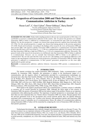 International Journal of Humanities and Social Science Invention
ISSN (Online): 2319 – 7722, ISSN (Print): 2319 – 7714
www.ijhssi.org ||Volume 5 Issue 11||November. 2016 || PP.51-61
www.ijhssi.org 51 | Page
Perspectives of Generation 2000 and Their Parents on E-
Communication Addiction in Turkey
Hasan Latif1
, C. Gazi Uçkun2
, Öznur Gökkaya3
, Barış Demir4
1
Faculty of Management, Sakarya University
2
Vocational School of Hereke Ömer İsmet Uzunyol
3
Vocational School of Hereke
4
Vocational School of Hereke Ömer İsmet Uzunyol
BACKGROUND AND AIMS: Turkey held a leading position in the use of e-social networks in 2014; thus, it is
worthwhile to research e-communication addiction in this country. Aim: To answer the question as to whether
Generation 2000 in Turkey is addicted to e-communication, we researched the topic from two perspectives.
Method: For the first perspective, a sample was chosen from among university students from Generation 2000
(N=1784). For the second perspective, a sample was chosen from among parents in the previous generation
(N=2240). Result and Conclusion: According to the findings of the research, the views of Generation 2000 and
their parents differ with regard to whether Generation 2000 is addicted to e-communication. Generation 2000
believes that they have a low level (Total Xaverage=2.50) of e-communication addiction. In contrast, their parents
feel that Generation 2000 has a high level (Total Xaverage=3.41) of e-communication addiction. Discussion: The
general results of the research do not permit us to conclusively state that Generation 2000 in Turkey is addicted
to e-communication. However, can we conclude that Generation 2000 in Turkey is not addicted to e-
communication? We can only state that this is the case for now. Our findings reveal significant differences with
respect to age and frequency of internet use in the perspectives of members of Generation 2000 on whether their
generation is addicted to e-communication. In their parents' generation, perspectives on this issue differ
significantly by gender and age.
Keywords: e-communication addiction, addictive behavior, Generation 2000, parents, e-communication in
Turkey
I. INTRODUCTION
The internet revolution has created Generation 2000 (millenials). Today, e-communication is used
primarily by Generation 2000. Naturally, this generation is subject to the psychosocial impact of e-
communication, and the negative effects of opportunities provided by e-communication technologies are
discussed more often than their benefits (Walther, Van Der Heide, Ramirez, Burgoon & Peña, 2015, p. 5; De
Leo & Wulfert, 2013; Brunelle et al., 2012; Thatcher, 2012, p. 103; O‟Brien, 2012; Andreassen, Torsheim,
Brunborg & Pallesen, 2012; Gee & Hayes, 2011; Hantula, Kock, D‟Arcy & DeRosa, 2011, p. 343; Tao et al.,
2010; Dijk, 2007, p.54; Ko et al., 2005; Griffiths, 2005; Bargh & McKenna, 2004; Shapira et al., 2003; Nie &
Hillygus, 2002; Nie, 2001; Davis, 2001; Beard & Wolf, 2001; Dietz-Uhler & Bishop-Clark, 2001; Pratarelli,
Browne & Johnson, 1999; Greenfield 1999a, 1999b; Young, 1996; Walther, 1992).
With regard to the negative psychosocial effects of e-communication, a primary concern is unhealthy
or excessive use of e-social networks by Generation 2000. Although the direct target of this concern is
Generation 2000, the parents of Generation 2000 are the indirect target of the problem. Parents are an important
consideration when addressing this problem. The importance of parents' perspectives is increasingly clear, and
their ideas are more important than ever. Parents observe Generation 2000 very closely. Because parents from
the previous generation lived in the pre-internet and e-social network period, they can identify behaviors
associated with e-communication use. Conflicts arise between older-generation parents and Generation 2000
with regard to excess or unhealthy use of e-communication. Hence, the subject of e-communication addiction
among Generation 2000 in Turkey will be researched by comparing the views of Generation 2000 with those of
their parents' generation.
II. LITERATURE REVIEW
Technological developments have radically changed communication media over the past 25 years. The
internet revolution was an important milestone of this period. The internet did not develop suddenly; rather, it
arose from previous conditions (Internet History 1962, n.d.; Leiner et al., n.d; Husson, 2012; Chrisafis, 2012).
The year 1990 can be considered the beginning. Over time, the internet and other e-communication technologies
(e-social networks, smartphones, etc.) were more widely adopted (Steele & Carter, 2002) and entered every area
of life.
 