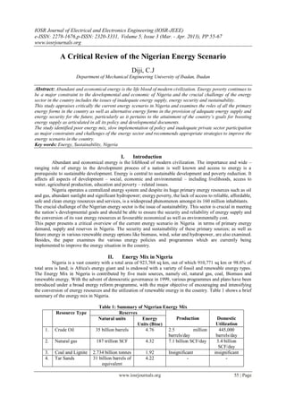 IOSR Journal of Electrical and Electronics Engineering (IOSR-JEEE)
e-ISSN: 2278-1676,p-ISSN: 2320-3331, Volume 5, Issue 3 (Mar. - Apr. 2013), PP 55-67
www.iosrjournals.org
www.iosrjournals.org 55 | Page
A Critical Review of the Nigerian Energy Scenario
Diji, C.J
Department of Mechanical Engineering University of Ibadan, Ibadan
Abstract: Abundant and economical energy is the life blood of modern civilization. Energy poverty continues to
be a major constraint to the developmental and economic of Nigeria and the crucial challenge of the energy
sector in the country includes the issues of inadequate energy supply, energy security and sustainability.
This study appraises critically the current energy scenario in Nigeria and examines the roles of all the primary
energy forms in the country as well as alternative energy forms in the provision of adequate energy supply and
energy security for the future, particularly as it pertains to the attainment of the country’s goals for boosting
energy supply as articulated in all its policy and developmental documents.
The study identified poor energy mix, slow implementation of policy and inadequate private sector participation
as major constraints and challenges of the energy sector and recommends appropriate strategies to improve the
energy scenario in the country.
Key words: Energy, Sustainability, Nigeria
I. Introduction
Abundant and economical energy is the lifeblood of modern civilization. The importance and wide –
ranging role of energy in the development process of a nation is well known and access to energy is a
prerequisite to sustainable development. Energy is central to sustainable development and poverty reduction. It
affects all aspects of development – social, economic and environmental – including livelihoods, access to
water, agricultural production, education and poverty – related issues.
Nigeria operates a centralized energy system and despite its huge primary energy resources such as oil
and gas, abundant sunlight and significant hydropower; energy poverty, the lack of access to reliable, affordable,
safe and clean energy resources and services, is a widespread phenomenon amongst its 160 million inhabitants.
The crucial challenge of the Nigerian energy sector is the issue of sustainability. This sector is crucial in meeting
the nation‘s developmental goals and should be able to ensure the security and reliability of energy supply and
the conversion of its vast energy resources at favourable economical as well as environmentally cost.
This paper presents a critical overview of the current energy scenario in Nigeria in terms of primary energy
demand, supply and reserves in Nigeria. The security and sustainability of these primary sources; as well as
future energy in various renewable energy options like biomass, wind, solar and hydropower, are also examined.
Besides, the paper examines the various energy policies and programmes which are currently being
implemented to improve the energy situation in the country.
II. Energy Mix in Nigeria
Nigeria is a vast country with a total area of 923,768 sq km, out of which 910,771 sq km or 98.6% of
total area is land; is Africa's energy giant and is endowed with a variety of fossil and renewable energy types.
The Energy Mix in Nigeria is contributed by five main sources, namely oil, natural gas, coal, Biomass and
renewable energy. With the advent of democratic governance in 1999, various programmes and plans have been
introduced under a broad energy reform programme, with the major objective of encouraging and intensifying
the conversion of energy resources and the utilization of renewable energy in the country. Table 1 shows a brief
summary of the energy mix in Nigeria.
Table 1: Summary of Nigerian Energy Mix
Resource Type Reserves
Production Domestic
Utilization
Natural units Energy
Units (Btoe)
1. Crude Oil 35 billion barrels 4.76 2.5 million
barrels/day
445,000
barrels/day
2. Natural gas 187 trillion SCF 4.32 7.1 billion SCF/day 3.4 billion
SCF/day
3. Coal and Lignite 2.734 billion tonnes 1.92 Insignificant insignificant
4. Tar Sands 31 billion barrels of
equivalent
4.22 - -
 