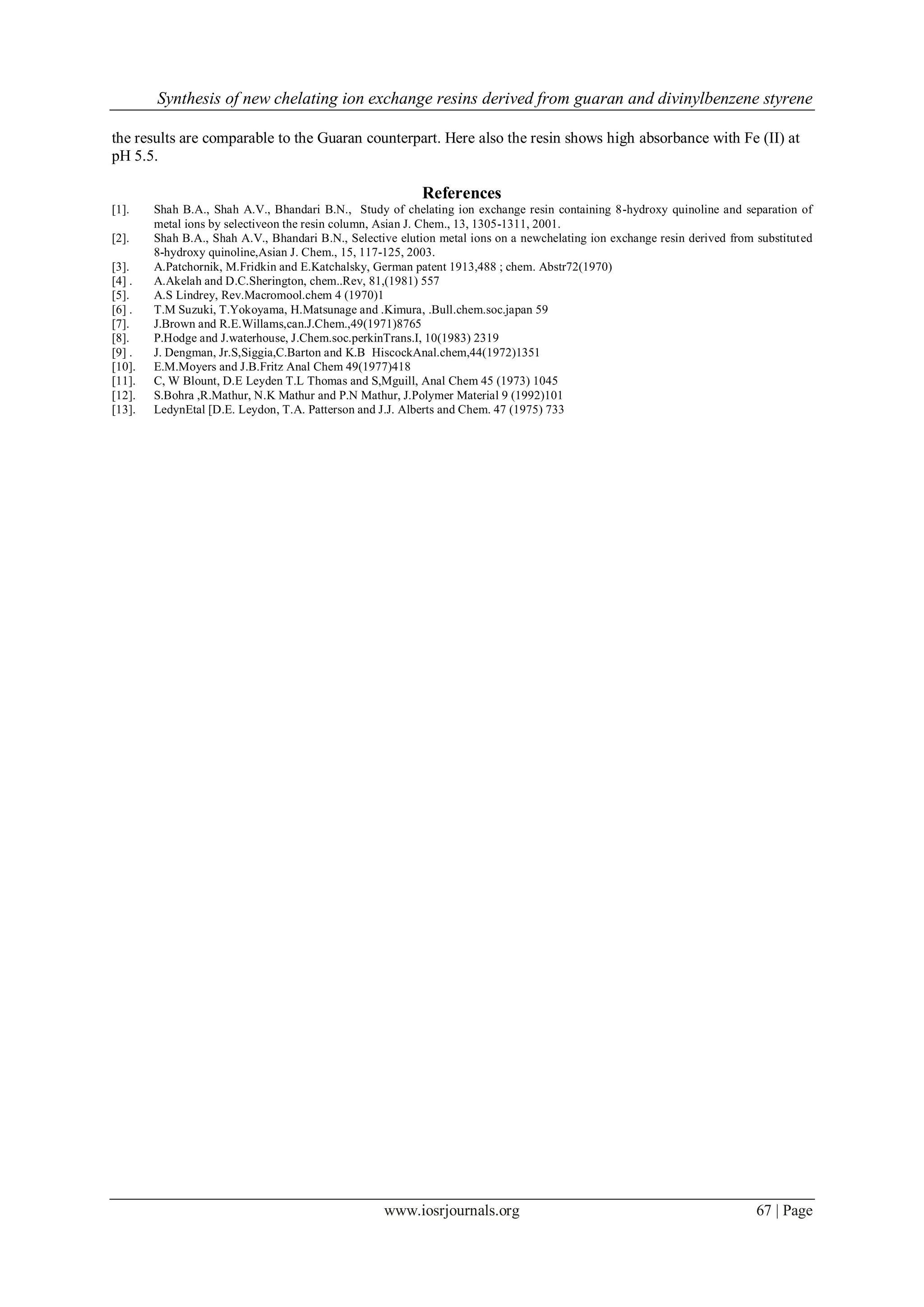 Synthesis of new chelating ion exchange resins derived from guaran and divinylbenzene styrene
www.iosrjournals.org 67 | Page
the results are comparable to the Guaran counterpart. Here also the resin shows high absorbance with Fe (II) at
pH 5.5.
References
[1]. Shah B.A., Shah A.V., Bhandari B.N., Study of chelating ion exchange resin containing 8-hydroxy quinoline and separation of
metal ions by selectiveon the resin column, Asian J. Chem., 13, 1305-1311, 2001.
[2]. Shah B.A., Shah A.V., Bhandari B.N., Selective elution metal ions on a newchelating ion exchange resin derived from substituted
8-hydroxy quinoline,Asian J. Chem., 15, 117-125, 2003.
[3]. A.Patchornik, M.Fridkin and E.Katchalsky, German patent 1913,488 ; chem. Abstr72(1970)
[4] . A.Akelah and D.C.Sherington, chem..Rev, 81,(1981) 557
[5]. A.S Lindrey, Rev.Macromool.chem 4 (1970)1
[6] . T.M Suzuki, T.Yokoyama, H.Matsunage and .Kimura, .Bull.chem.soc.japan 59
[7]. J.Brown and R.E.Willams,can.J.Chem.,49(1971)8765
[8]. P.Hodge and J.waterhouse, J.Chem.soc.perkinTrans.I, 10(1983) 2319
[9] . J. Dengman, Jr.S,Siggia,C.Barton and K.B HiscockAnal.chem,44(1972)1351
[10]. E.M.Moyers and J.B.Fritz Anal Chem 49(1977)418
[11]. C, W Blount, D.E Leyden T.L Thomas and S,Mguill, Anal Chem 45 (1973) 1045
[12]. S.Bohra ,R.Mathur, N.K Mathur and P.N Mathur, J.Polymer Material 9 (1992)101
[13]. LedynEtal [D.E. Leydon, T.A. Patterson and J.J. Alberts and Chem. 47 (1975) 733
 