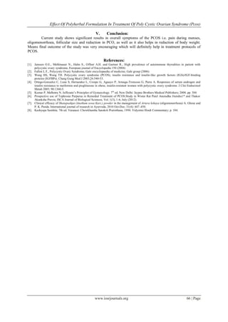Effect Of Polyherbal Formulation In Treatment Of Poly Cystic Ovarian Syndrome (Pcos)
www.iosrjournals.org 66 | Page
V. Conclusion:
Current study shows significant results in overall symptoms of the PCOS i.e. pain during menses,
oligomenorrhoea, follicular size and reduction in PCO, as well as it also helps in reduction of body weight.
Means final outcome of the study was very encouraging which will definitely help in treatment protocols of
PCOS.
References:
[1]. Janssen O.E., Mehlmauer N., Hahn S., Offner A.H. and Gartner R., High prevalence of autoimmune thyrodities in patient with
polycystic ovary syndrome, European journal of Encyclopedia 150 (2004)
[2]. Fallon L.F., Polycystic Ovary Syndrome, Gale encyclopaedia of medicine, Gale group (2006)
[3]. Wang HS, Wang TH. Polycystic ovary syndrome (PCOS), insulin resistance and insulin-like growth factors (IGfs)/IGF-binding
proteins (IGFBPs). Chang Gung Med J 2003;26:540-53.
[4]. Ortega-Gonzalez C, Luna S, Hernandez L, Crespo G, Aguayo P, Arteaga-Troncoso G, Parra A. Responses of serum androgen and
insulin resistance to metformin and pioglitazone in obese, insulin-resistant women with polycystic ovary syndrome. J Clin Endocrinol
Metab 2005; 90:1360-5.
[5]. Kumar P, Malhotra N. Jeffcoate’s Principles of Gynaecology. 7th
ed. New Delhi: Jaypee Brothers Medical Publishers; 2008. pp. 384.
[6]. Prospective use of Tephrosia Purpurea in Remedial Treatment of PCOS:Study in Wistar Rat Patel Anuradha Jitendra1* and Thakor
Akanksha Pravin, ISCA Journal of Biological Sciences, Vol. 1(3), 1-6, July (2012).
[7]. Clinical efficacy of Shatapushpa (Anethum sowa Kurz.) powder in the management of Artava kshaya (oligomenorrhoea) A. Ghose and
P. K. Panda. International journal of research in Ayurveda, 2010 Oct-Dec; 31(4): 447–450.
[8]. Kashyapa Samhita. 7th ed. Varanasi: Chowkhamba Sanskrit Pratisthana; 1994. Vidyotini Hindi Commentary; p. 184.
 