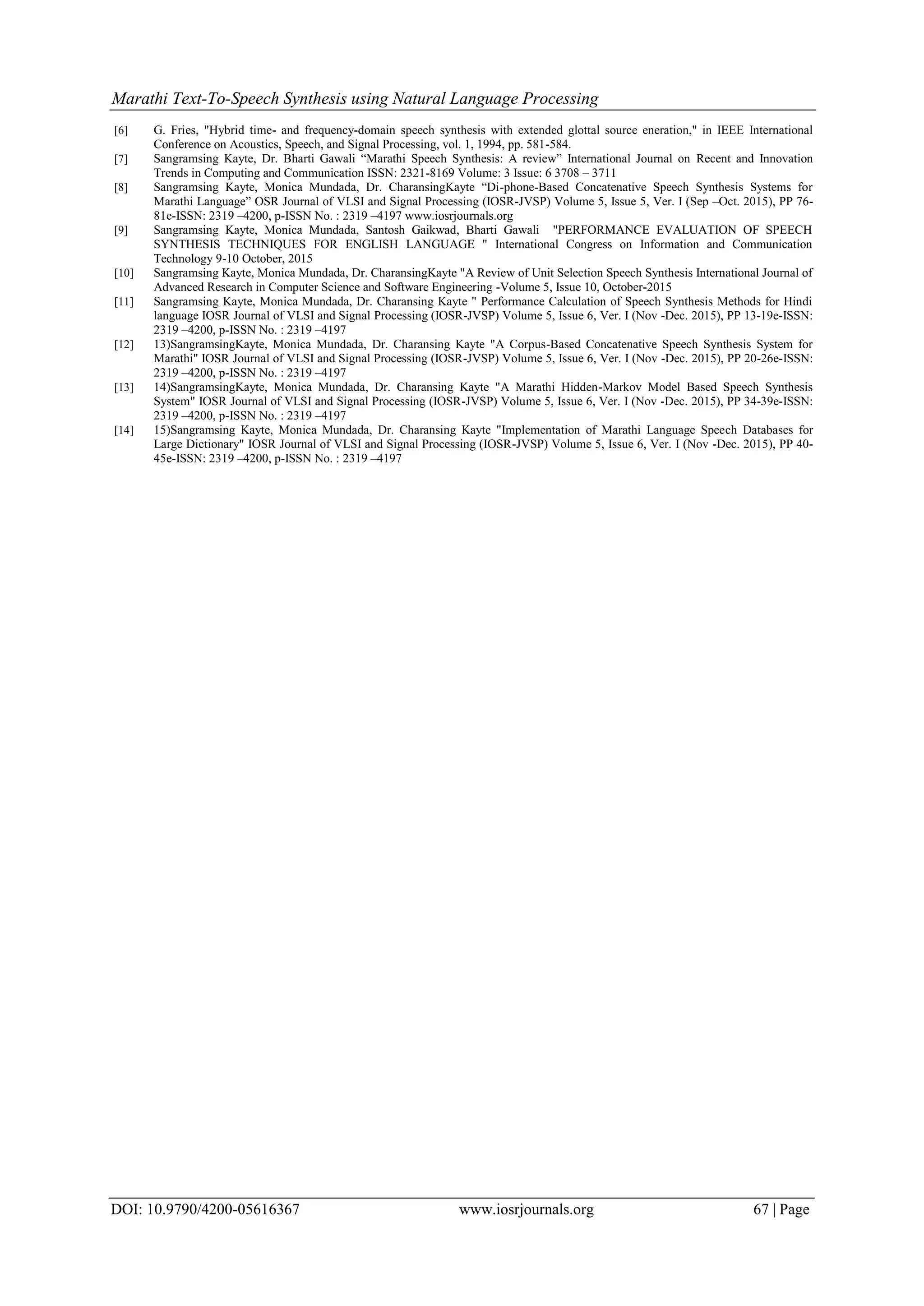 Marathi Text-To-Speech Synthesis using Natural Language Processing
DOI: 10.9790/4200-05616367 www.iosrjournals.org 67 | Page
[6] G. Fries, "Hybrid time- and frequency-domain speech synthesis with extended glottal source eneration," in IEEE International
Conference on Acoustics, Speech, and Signal Processing, vol. 1, 1994, pp. 581-584.
[7] Sangramsing Kayte, Dr. Bharti Gawali “Marathi Speech Synthesis: A review” International Journal on Recent and Innovation
Trends in Computing and Communication ISSN: 2321-8169 Volume: 3 Issue: 6 3708 – 3711
[8] Sangramsing Kayte, Monica Mundada, Dr. CharansingKayte “Di-phone-Based Concatenative Speech Synthesis Systems for
Marathi Language” OSR Journal of VLSI and Signal Processing (IOSR-JVSP) Volume 5, Issue 5, Ver. I (Sep –Oct. 2015), PP 76-
81e-ISSN: 2319 –4200, p-ISSN No. : 2319 –4197 www.iosrjournals.org
[9] Sangramsing Kayte, Monica Mundada, Santosh Gaikwad, Bharti Gawali "PERFORMANCE EVALUATION OF SPEECH
SYNTHESIS TECHNIQUES FOR ENGLISH LANGUAGE " International Congress on Information and Communication
Technology 9-10 October, 2015
[10] Sangramsing Kayte, Monica Mundada, Dr. CharansingKayte "A Review of Unit Selection Speech Synthesis International Journal of
Advanced Research in Computer Science and Software Engineering -Volume 5, Issue 10, October-2015
[11] Sangramsing Kayte, Monica Mundada, Dr. Charansing Kayte " Performance Calculation of Speech Synthesis Methods for Hindi
language IOSR Journal of VLSI and Signal Processing (IOSR-JVSP) Volume 5, Issue 6, Ver. I (Nov -Dec. 2015), PP 13-19e-ISSN:
2319 –4200, p-ISSN No. : 2319 –4197
[12] 13)SangramsingKayte, Monica Mundada, Dr. Charansing Kayte "A Corpus-Based Concatenative Speech Synthesis System for
Marathi" IOSR Journal of VLSI and Signal Processing (IOSR-JVSP) Volume 5, Issue 6, Ver. I (Nov -Dec. 2015), PP 20-26e-ISSN:
2319 –4200, p-ISSN No. : 2319 –4197
[13] 14)SangramsingKayte, Monica Mundada, Dr. Charansing Kayte "A Marathi Hidden-Markov Model Based Speech Synthesis
System" IOSR Journal of VLSI and Signal Processing (IOSR-JVSP) Volume 5, Issue 6, Ver. I (Nov -Dec. 2015), PP 34-39e-ISSN:
2319 –4200, p-ISSN No. : 2319 –4197
[14] 15)Sangramsing Kayte, Monica Mundada, Dr. Charansing Kayte "Implementation of Marathi Language Speech Databases for
Large Dictionary" IOSR Journal of VLSI and Signal Processing (IOSR-JVSP) Volume 5, Issue 6, Ver. I (Nov -Dec. 2015), PP 40-
45e-ISSN: 2319 –4200, p-ISSN No. : 2319 –4197
 