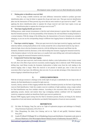 Development status of tight reservoir fluid identification method
International organization of Scientific Research 57 | P a g e
C Making plate to identificate reservoir fluid
First, by using a double resistivity and sonic difference intersection method to produce gas-water
identification plate, so it may be better to separate the oil-gas and water zone. Then gas reservoir identification
plate uses the intersection of Three porosity log curves that are more sensitive to gas reservoir to make[9]
. After
applying the above identification plate to separate the oil-gas reservoir and water layer region, re-use gas
reservoir identification plate to separate the oil and gas reservoir area[10]
.
D Time-lapse logging identify gas reservoir
Drilling process, under normal circumstances is that the mud column pressure is greater than or slightly greater
than the formation pressure. So for the permeability of the formation, the well mud filtrate invading formation is
a normal situation. With the change of the drilling time, the characteristics of invasive formation are constantly
changing, so you can use the corresponding change in different time logging feature to identificate the oil-water
layer.
1 Time-lapse resistivity logging When just open reservoirs by time lapse resistivity logging, mud invade
relatively shallow, existing hydrocarbons in the vicinity around the well, so deep lateral resistivity log value is
relatively high, close to the true formation resistivity, with the drilling time increased, mud filtrate into the
formation, formation resistivity decreases, so the mud invading time increases, logging the measured resistivity
of the formation reduced. As for the water layer, as is usually fresh water drilling mud, with mud invading time
increases, logging the measured formation resistivity increases.
2 Compensated Neutron time-lapse logging
When just open reservoirs, mud invades relatively shallow, exists hydrocarbons in the vicinity around
the well, due to the effect of gas reservoir excavation, neutron logging value is relatively small. With increasing
drilling time, mud filtrate invades the formation, hydrocarbon is farther away from the well, leading to the
neutron logging value is larger. When the reservoir is not present in natural gas, since it does not exist
excavation effect of gas layer, this difference does not exist. So you can take advantage of this characteristic of
neutron logging to identificate the gas layer[11]
.
V. CONCLUSIONSTRESS
With the oil and gas resources is shortage in the world, tight oil and gas is undoubtedly the new hope in the oil
industry, the fluid identification is essential for tight reservoir.
Acoustic, density, neutron of three logging methods that reflect formations porosity are the basis of gas-bearing
reservoir fluid identification. Under the complex reservoir conditions of tight sandstone, using a single method
for fluid identification may have multiple solutions. According to the excavation effect of the gas reservoir,
applicating acoustic, density and neutron three logs overlapping method, combined with the longitudinal
resistivity comparison method can identificate fluid in gas reservoir qualitatively.
Because NMR logging signal coming from the fluid in formation porosity directly, not being by the skeleton
composition of rock and mineral, and therefore can identify fluid properties of reservoir more accurately.
REFERENCES
[1] Du Jinhu, He Haiqing, Yang Tao, and so on. Tight oil exploration progress and challenges in China[J].
China Petroleum Exploration, 2014,19(1):1~9.
[2] Zhao Zhengzhang, Du Jinhu, Zou Caineng, and so on. Tight oil and gas[M]. Petroleum Industry
Press,2012.
[3] Loucks R G,Reed R M,Ruppel SC,et al.Morphology,Genesis,and distribution of nanometer-scale pores in
Siliceous Mudstones of the Mississippian Barnett Shale[J].Journal of Sedimentary Research,2009,79
 