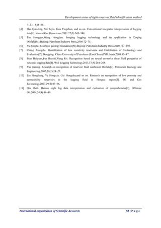 Development status of tight reservoir fluid identification method
International organization of Scientific Research 58 | P a g e
（12）：848~861.
[4] Han Qianfeng, Shi Zejin, Gou Yingchun, and so on. Conventional integrated interpretation of logging
data[J]. Natural Gas Geoscience,2011,22(3):543~548.
[5] Tao Honggen,Wang Hongjian. Imaging logging technology and its application in Daqing
Oilfield[M].Beijing: Petroleum Industry Press,2008:72~75.
[6] Yu Xinghe. Reservoir geology foundation[M].Beijing: Petroleum Industry Press,2010:197~198.
[7] Cheng Xiangzhi. Identification of low resistivity reservoirs and Distribution of Technology and
Evaluation[D].Dongying: China University of Petroleum (East China) PhD thesis,2008:85~87.
[8] Bian Huiyuan,Pan Baozhi,Wang Fei. Recognition based on neural networks shear fluid properties of
volcanic logging data[J]. Well Logging Technology,2013,37(3):264~268.
[9] Yan Jianing. Research on recognition of reservoir fluid sunflower Oilfield[J]. Petroleum Geology and
Engineering,2007,21(2):24~27.
[10] Liu Hongliang, Yu Hongxia, Cui Hongzhu,and so on. Research on recognition of low porosity and
permeability reservoirs in the logging fluid in Hongtai region[J]. Oil and Gas
Technology,2007,29(3),93~96.
[11] Qiu Huili. Hainan eight log data interpretation and evaluation of comprehensive[J]. Offshore
Oil,2004,24(4):46~49.
 