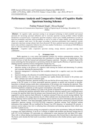 IOSR Journal of Electronics and Communication Engineering (IOSR-JECE)
e-ISSN: 2278-2834,p- ISSN: 2278-8735.Volume 5, Issue 6 (Mar. - Apr. 2013), PP 64-73
www.iosrjournals.org
www.iosrjournals.org 64 | Page
Performance Analysis and Comparative Study of Cognitive Radio
Spectrum Sensing Schemes
Prabhat Prakash Singh1
, Divya Kumar2
1 2
(Electronics & Communication Department, College of Engineering & Technology, Moradabad, U.P.,
INDIA)
Abstract : In cognitive radio, spectrum sensing is an emergent technology to find available and unused
spectrum for increasing spectrum utilization and to overcome spectrum scarcity problem without harmful
interference to licensed users. Cooperative spectrum sensing is used to give reliable performance in terms of
detection probability and false alarm probability as well as in order to reduce fading, noise and shadowing
effects on cognitive radio users. In this paper according to detection performance and complexity various
cooperative spectrum sensing schemes have been discussed. We have analyzed spectrum sensing with different
fusion rules and their comparative behavior has also been studied. Furthermore, we introduced AND-OR fusion
rules in 2-bit and 3-bit hard combination schemes.
Keywords - Cognitive radio, cooperative spectrum sensing, energy detector, spectrum sensing, hard
combination
I. INTRODUCTION
Radio spectrum is a very scarce and important resource for wireless communication systems. The
tremendous growth in wireless communications has contributed to a huge demand on the deployment of new
wireless services in both the licensed and unlicensed frequency spectrum. Recently, a Cognitive Radio (CR)
access technology has been proposed as a promising solution for improving the efficiency of spectrum usage by
adopting dynamic spectrum resource management concept [4], [13].
The main functions of a cognitive radio can be addressed as follows [14]:
 Spectrum sensing is the process of a cognitive radio sensing the channel and determining if a primary
user is present, detecting the spectrum holes
 Spectrum management is selecting the best available channel (for a cognitive user) over the available
channels.
 Spectrum sharing is the allocation of available frequencies between the cognitive users.
 Spectrum mobility is the case when a secondary user rapidly allocates the channel to the primary user
when a primary user wants to retransmit again.
Among these functions, spectrum sensing is the one that has driven most interest. The role of spectrum
sensing in the CR system is to locate unoccupied spectrum segments as quickly and accurately as possible.
Inaccurate or delayed sensing results deter communication of the primary user occupying the spectrum. Thus,
spectrum sensing speed and accuracy are extremely important. From a CR system commercialization standpoint,
minimizing hardware complexity as well as power consumption is also critical.
Spectrum scarcity problem [1],[2] due to the growth of demand for the spectrum, is suggested to be
solved by increasing the spectrum utilization which can be done by allowing cognitive users (unlicensed users)
to occupy the spectrum band when the primary users (licensed users) do not use it. CR system [3], [4] can be
suggested to use the spectrum band efficiently. In spectrum sensing [5] there are several sensing methods. One
from these methods is the energy detection [6], [7]. Other methods were described briefly in Ref. [4], [8], [9].
Energy detection will be used here due to its simplicity and no need for any prior information about the primary
users' signals. Therefore, it has been thoroughly studied both in local spectrum sensing [6],[7],[8],[9],[10] and
cooperative spectrum sensing [11],[12],[13],[14].In cooperative spectrum sensing, local spectrum sensing
information from multiple CRs are combined for Primary User (PU) detection. In centralized CR network, a
common receiver plays a key role in collecting these information and detecting spectrum holes which were
described in details in [12].
Cooperative spectrum sensing was proposed to overcome noise uncertainties, fading and shadowing
in primary user signal detection. It can be as a solution to hidden node problem and decrease sensing time as
well [15]. In this technique, CR users/nodes are collaborated to sense spectrum hole and detect PUs signal.
Then, with or without sharing local detection information among users, they forward them to data fusion centre.
The fusion centre decides the final result in accordance with the decision rules whether primary signal is present
or absent.
 